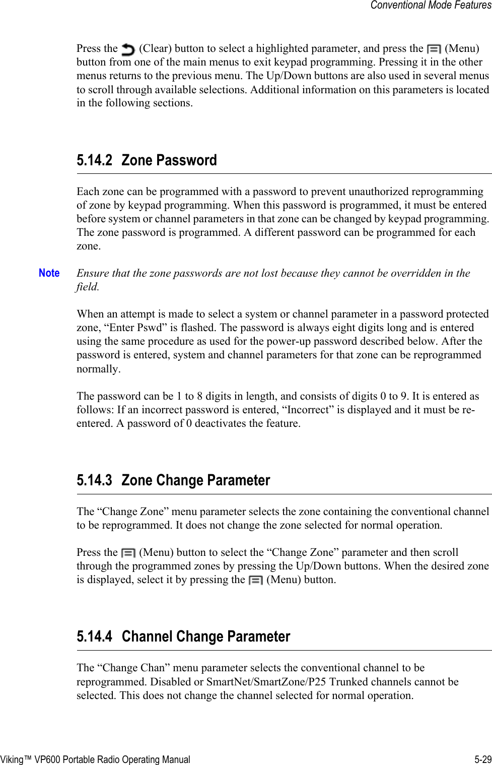 Viking™ VP600 Portable Radio Operating Manual 5-29Conventional Mode FeaturesPress the   (Clear) button to select a highlighted parameter, and press the   (Menu) button from one of the main menus to exit keypad programming. Pressing it in the other menus returns to the previous menu. The Up/Down buttons are also used in several menus to scroll through available selections. Additional information on this parameters is located in the following sections.5.14.2 Zone PasswordEach zone can be programmed with a password to prevent unauthorized reprogramming of zone by keypad programming. When this password is programmed, it must be entered before system or channel parameters in that zone can be changed by keypad programming. The zone password is programmed. A different password can be programmed for each zone.Note Ensure that the zone passwords are not lost because they cannot be overridden in the field.When an attempt is made to select a system or channel parameter in a password protected zone, “Enter Pswd” is flashed. The password is always eight digits long and is entered using the same procedure as used for the power-up password described below. After the password is entered, system and channel parameters for that zone can be reprogrammed normally.The password can be 1 to 8 digits in length, and consists of digits 0 to 9. It is entered as follows: If an incorrect password is entered, “Incorrect” is displayed and it must be re-entered. A password of 0 deactivates the feature.5.14.3 Zone Change ParameterThe “Change Zone” menu parameter selects the zone containing the conventional channel to be reprogrammed. It does not change the zone selected for normal operation.Press the   (Menu) button to select the “Change Zone” parameter and then scroll through the programmed zones by pressing the Up/Down buttons. When the desired zone is displayed, select it by pressing the   (Menu) button.5.14.4 Channel Change ParameterThe “Change Chan” menu parameter selects the conventional channel to be reprogrammed. Disabled or SmartNet/SmartZone/P25 Trunked channels cannot be selected. This does not change the channel selected for normal operation.