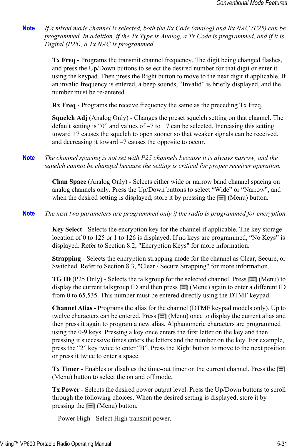 Viking™ VP600 Portable Radio Operating Manual 5-31Conventional Mode FeaturesNote If a mixed mode channel is selected, both the Rx Code (analog) and Rx NAC (P25) can be programmed. In addition, if the Tx Type is Analog, a Tx Code is programmed, and if it is Digital (P25), a Tx NAC is programmed.Tx Freq - Programs the transmit channel frequency. The digit being changed flashes, and press the Up/Down buttons to select the desired number for that digit or enter it using the keypad. Then press the Right button to move to the next digit if applicable. If an invalid frequency is entered, a beep sounds, “Invalid” is briefly displayed, and the number must be re-entered.Rx Freq - Programs the receive frequency the same as the preceding Tx Freq.Squelch Adj (Analog Only) - Changes the preset squelch setting on that channel. The default setting is “0” and values of –7 to +7 can be selected. Increasing this setting toward +7 causes the squelch to open sooner so that weaker signals can be received, and decreasing it toward –7 causes the opposite to occur.Note The channel spacing is not set with P25 channels because it is always narrow, and the squelch cannot be changed because the setting is critical for proper receiver operation.Chan Space (Analog Only) - Selects either wide or narrow band channel spacing on analog channels only. Press the Up/Down buttons to select “Wide” or “Narrow”, and when the desired setting is displayed, store it by pressing the   (Menu) button.Note The next two parameters are programmed only if the radio is programmed for encryption.Key Select - Selects the encryption key for the channel if applicable. The key storage location of 0 to 125 or 1 to 126 is displayed. If no keys are programmed, “No Keys” is displayed. Refer to Section 8.2, &quot;Encryption Keys&quot; for more information.Strapping - Selects the encryption strapping mode for the channel as Clear, Secure, or Switched. Refer to Section 8.3, &quot;Clear / Secure Strapping&quot; for more information.TG ID (P25 Only) - Selects the talkgroup for the selected channel. Press   (Menu) to display the current talkgroup ID and then press   (Menu) again to enter a different ID from 0 to 65,535. This number must be entered directly using the DTMF keypad.Channel Alias - Programs the alias for the channel (DTMF keypad models only). Up to twelve characters can be entered. Press   (Menu) once to display the current alias and then press it again to program a new alias. Alphanumeric characters are programmed using the 0-9 keys. Pressing a key once enters the first letter on the key and then pressing it successive times enters the letters and the number on the key. For example, press the “2” key twice to enter “B”. Press the Right button to move to the next position or press it twice to enter a space.Tx Timer - Enables or disables the time-out timer on the current channel. Press the   (Menu) button to select the on and off mode.Tx Power - Selects the desired power output level. Press the Up/Down buttons to scroll through the following choices. When the desired setting is displayed, store it by pressing the   (Menu) button.- Power High - Select High transmit power.