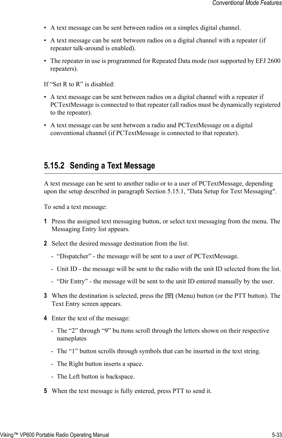 Viking™ VP600 Portable Radio Operating Manual 5-33Conventional Mode Features• A text message can be sent between radios on a simplex digital channel.• A text message can be sent between radios on a digital channel with a repeater (if repeater talk-around is enabled).• The repeater in use is programmed for Repeated Data mode (not supported by EFJ 2600 repeaters).If “Set R to R” is disabled:• A text message can be sent between radios on a digital channel with a repeater if PCTextMessage is connected to that repeater (all radios must be dynamically registered to the repeater).• A text message can be sent between a radio and PCTextMessage on a digital conventional channel (if PCTextMessage is connected to that repeater).5.15.2 Sending a Text MessageA text message can be sent to another radio or to a user of PCTextMessage, depending upon the setup described in paragraph Section 5.15.1, &quot;Data Setup for Text Messaging&quot;.To send a text message:1Press the assigned text messaging button, or select text messaging from the menu. The Messaging Entry list appears.2Select the desired message destination from the list:- “Dispatcher” - the message will be sent to a user of PCTextMessage.- Unit ID - the message will be sent to the radio with the unit ID selected from the list.- “Dir Entry” - the message will be sent to the unit ID entered manually by the user.3When the destination is selected, press the   (Menu) button (or the PTT button). The Text Entry screen appears.4Enter the text of the message:- The “2” through “9” bu.ttons scroll through the letters shown on their respective nameplates- The “1” button scrolls through symbols that can be inserted in the text string.- The Right button inserts a space.- The Left button is backspace.5When the text message is fully entered, press PTT to send it.