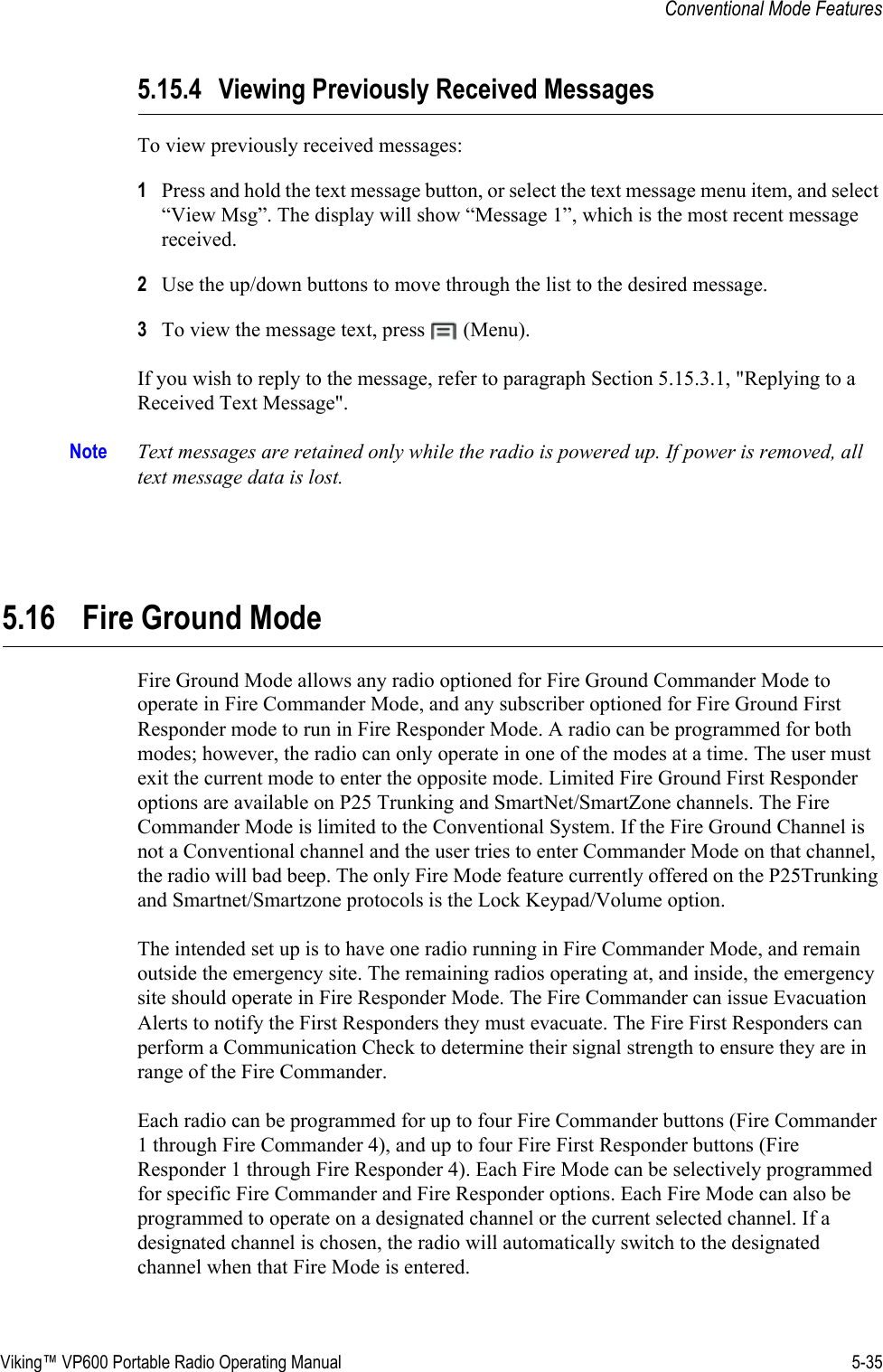 Viking™ VP600 Portable Radio Operating Manual 5-35Conventional Mode Features5.15.4 Viewing Previously Received MessagesTo view previously received messages:1Press and hold the text message button, or select the text message menu item, and select “View Msg”. The display will show “Message 1”, which is the most recent message received.2Use the up/down buttons to move through the list to the desired message.3To view the message text, press   (Menu).If you wish to reply to the message, refer to paragraph Section 5.15.3.1, &quot;Replying to a Received Text Message&quot;.Note Text messages are retained only while the radio is powered up. If power is removed, all text message data is lost.5.16 Fire Ground ModeFire Ground Mode allows any radio optioned for Fire Ground Commander Mode to operate in Fire Commander Mode, and any subscriber optioned for Fire Ground First Responder mode to run in Fire Responder Mode. A radio can be programmed for both modes; however, the radio can only operate in one of the modes at a time. The user must exit the current mode to enter the opposite mode. Limited Fire Ground First Responder options are available on P25 Trunking and SmartNet/SmartZone channels. The Fire Commander Mode is limited to the Conventional System. If the Fire Ground Channel is not a Conventional channel and the user tries to enter Commander Mode on that channel, the radio will bad beep. The only Fire Mode feature currently offered on the P25Trunking and Smartnet/Smartzone protocols is the Lock Keypad/Volume option.The intended set up is to have one radio running in Fire Commander Mode, and remain outside the emergency site. The remaining radios operating at, and inside, the emergency site should operate in Fire Responder Mode. The Fire Commander can issue Evacuation Alerts to notify the First Responders they must evacuate. The Fire First Responders can perform a Communication Check to determine their signal strength to ensure they are in range of the Fire Commander.Each radio can be programmed for up to four Fire Commander buttons (Fire Commander 1 through Fire Commander 4), and up to four Fire First Responder buttons (Fire Responder 1 through Fire Responder 4). Each Fire Mode can be selectively programmed for specific Fire Commander and Fire Responder options. Each Fire Mode can also be programmed to operate on a designated channel or the current selected channel. If a designated channel is chosen, the radio will automatically switch to the designated channel when that Fire Mode is entered.