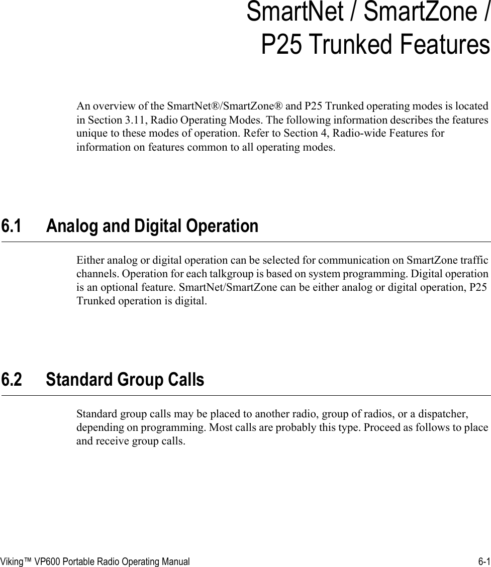 Viking™ VP600 Portable Radio Operating Manual 6-1SECTIONSection 6SmartNet / SmartZone / P25 Trunked FeaturesAn overview of the SmartNet®/SmartZone® and P25 Trunked operating modes is located in Section 3.11, Radio Operating Modes. The following information describes the features unique to these modes of operation. Refer to Section 4, Radio-wide Features for information on features common to all operating modes.6.1 Analog and Digital OperationEither analog or digital operation can be selected for communication on SmartZone traffic channels. Operation for each talkgroup is based on system programming. Digital operation is an optional feature. SmartNet/SmartZone can be either analog or digital operation, P25 Trunked operation is digital.6.2 Standard Group CallsStandard group calls may be placed to another radio, group of radios, or a dispatcher, depending on programming. Most calls are probably this type. Proceed as follows to place and receive group calls.