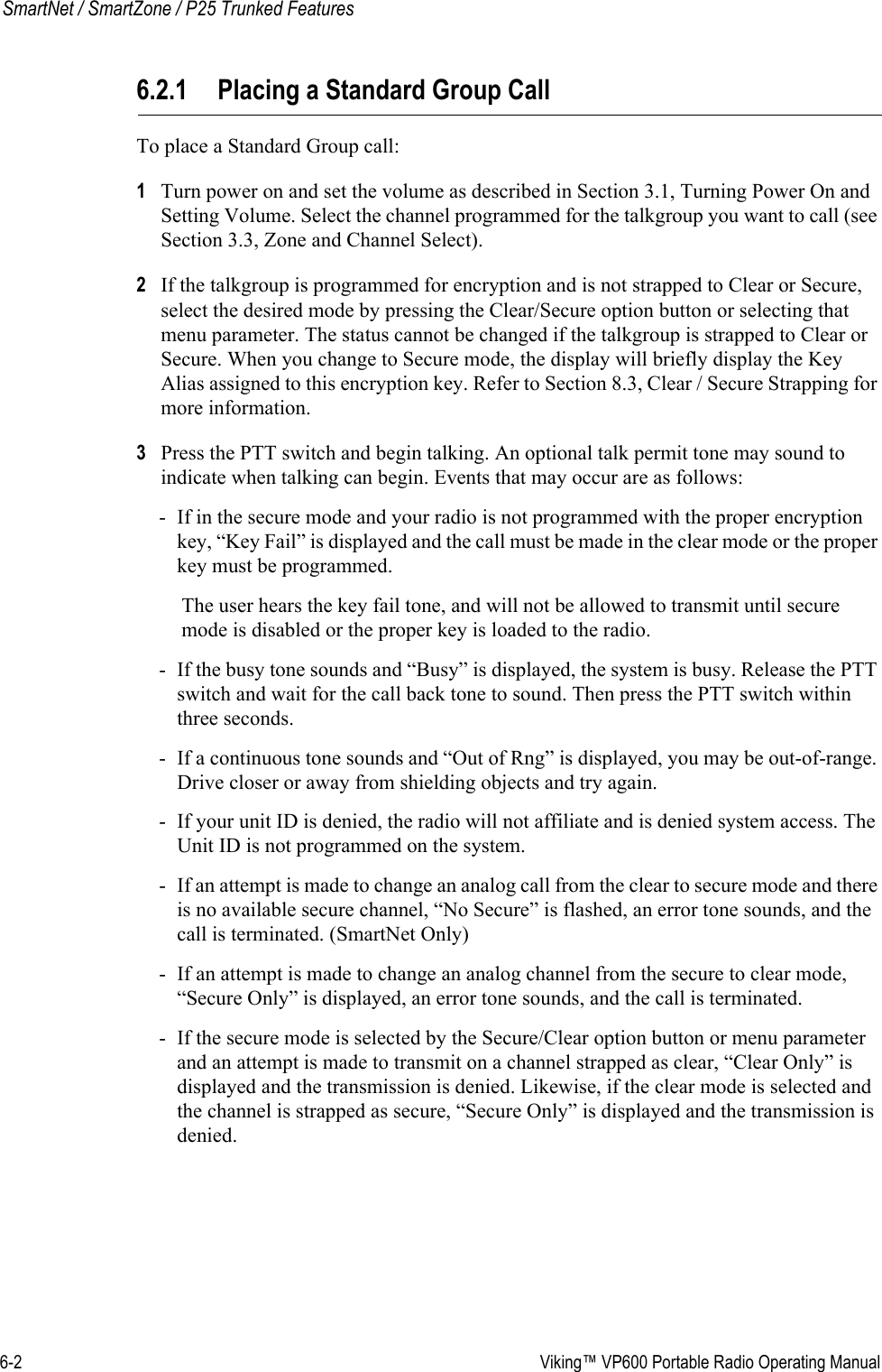 6-2  Viking™ VP600 Portable Radio Operating ManualSmartNet / SmartZone / P25 Trunked Features6.2.1 Placing a Standard Group CallTo place a Standard Group call:1Turn power on and set the volume as described in Section 3.1, Turning Power On and Setting Volume. Select the channel programmed for the talkgroup you want to call (see Section 3.3, Zone and Channel Select).2If the talkgroup is programmed for encryption and is not strapped to Clear or Secure, select the desired mode by pressing the Clear/Secure option button or selecting that menu parameter. The status cannot be changed if the talkgroup is strapped to Clear or Secure. When you change to Secure mode, the display will briefly display the Key Alias assigned to this encryption key. Refer to Section 8.3, Clear / Secure Strapping for more information.3Press the PTT switch and begin talking. An optional talk permit tone may sound to indicate when talking can begin. Events that may occur are as follows:- If in the secure mode and your radio is not programmed with the proper encryption key, “Key Fail” is displayed and the call must be made in the clear mode or the proper key must be programmed.The user hears the key fail tone, and will not be allowed to transmit until secure mode is disabled or the proper key is loaded to the radio.- If the busy tone sounds and “Busy” is displayed, the system is busy. Release the PTT switch and wait for the call back tone to sound. Then press the PTT switch within three seconds.- If a continuous tone sounds and “Out of Rng” is displayed, you may be out-of-range. Drive closer or away from shielding objects and try again.- If your unit ID is denied, the radio will not affiliate and is denied system access. The Unit ID is not programmed on the system.- If an attempt is made to change an analog call from the clear to secure mode and there is no available secure channel, “No Secure” is flashed, an error tone sounds, and the call is terminated. (SmartNet Only)- If an attempt is made to change an analog channel from the secure to clear mode, “Secure Only” is displayed, an error tone sounds, and the call is terminated.- If the secure mode is selected by the Secure/Clear option button or menu parameter and an attempt is made to transmit on a channel strapped as clear, “Clear Only” is displayed and the transmission is denied. Likewise, if the clear mode is selected and the channel is strapped as secure, “Secure Only” is displayed and the transmission is denied.
