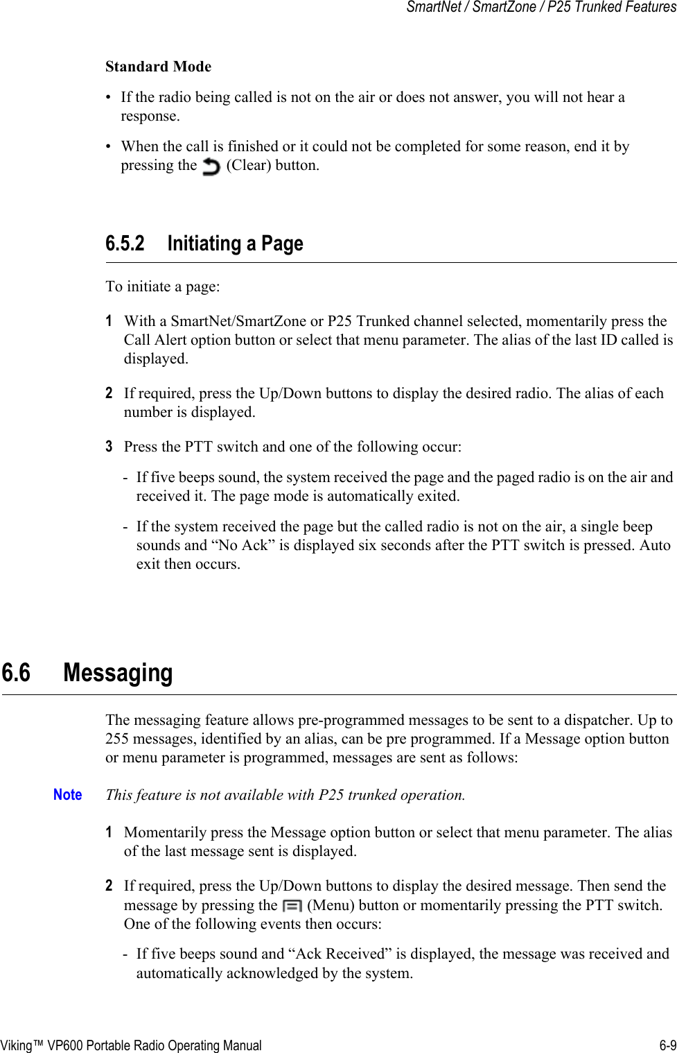 Viking™ VP600 Portable Radio Operating Manual 6-9SmartNet / SmartZone / P25 Trunked FeaturesStandard Mode• If the radio being called is not on the air or does not answer, you will not hear a response.• When the call is finished or it could not be completed for some reason, end it by pressing the   (Clear) button.6.5.2 Initiating a PageTo initiate a page:1With a SmartNet/SmartZone or P25 Trunked channel selected, momentarily press the Call Alert option button or select that menu parameter. The alias of the last ID called is displayed.2If required, press the Up/Down buttons to display the desired radio. The alias of each number is displayed.3Press the PTT switch and one of the following occur:- If five beeps sound, the system received the page and the paged radio is on the air and received it. The page mode is automatically exited.- If the system received the page but the called radio is not on the air, a single beep sounds and “No Ack” is displayed six seconds after the PTT switch is pressed. Auto exit then occurs.6.6 MessagingThe messaging feature allows pre-programmed messages to be sent to a dispatcher. Up to 255 messages, identified by an alias, can be pre programmed. If a Message option button or menu parameter is programmed, messages are sent as follows:Note This feature is not available with P25 trunked operation.1Momentarily press the Message option button or select that menu parameter. The alias of the last message sent is displayed.2If required, press the Up/Down buttons to display the desired message. Then send the message by pressing the   (Menu) button or momentarily pressing the PTT switch. One of the following events then occurs:- If five beeps sound and “Ack Received” is displayed, the message was received and automatically acknowledged by the system.