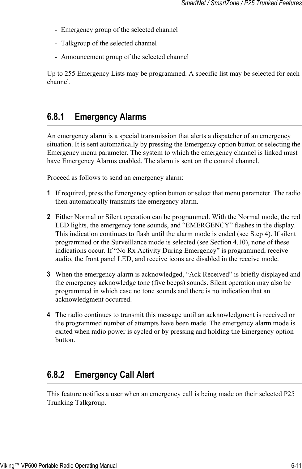 Viking™ VP600 Portable Radio Operating Manual 6-11SmartNet / SmartZone / P25 Trunked Features- Emergency group of the selected channel- Talkgroup of the selected channel- Announcement group of the selected channelUp to 255 Emergency Lists may be programmed. A specific list may be selected for each channel.6.8.1 Emergency AlarmsAn emergency alarm is a special transmission that alerts a dispatcher of an emergency situation. It is sent automatically by pressing the Emergency option button or selecting the Emergency menu parameter. The system to which the emergency channel is linked must have Emergency Alarms enabled. The alarm is sent on the control channel.Proceed as follows to send an emergency alarm:1If required, press the Emergency option button or select that menu parameter. The radio then automatically transmits the emergency alarm.2Either Normal or Silent operation can be programmed. With the Normal mode, the red LED lights, the emergency tone sounds, and “EMERGENCY” flashes in the display. This indication continues to flash until the alarm mode is ended (see Step 4). If silent programmed or the Surveillance mode is selected (see Section 4.10), none of these indications occur. If “No Rx Activity During Emergency” is programmed, receive audio, the front panel LED, and receive icons are disabled in the receive mode.3When the emergency alarm is acknowledged, “Ack Received” is briefly displayed and the emergency acknowledge tone (five beeps) sounds. Silent operation may also be programmed in which case no tone sounds and there is no indication that an acknowledgment occurred.4The radio continues to transmit this message until an acknowledgment is received or the programmed number of attempts have been made. The emergency alarm mode is exited when radio power is cycled or by pressing and holding the Emergency option button.6.8.2 Emergency Call AlertThis feature notifies a user when an emergency call is being made on their selected P25 Trunking Talkgroup.