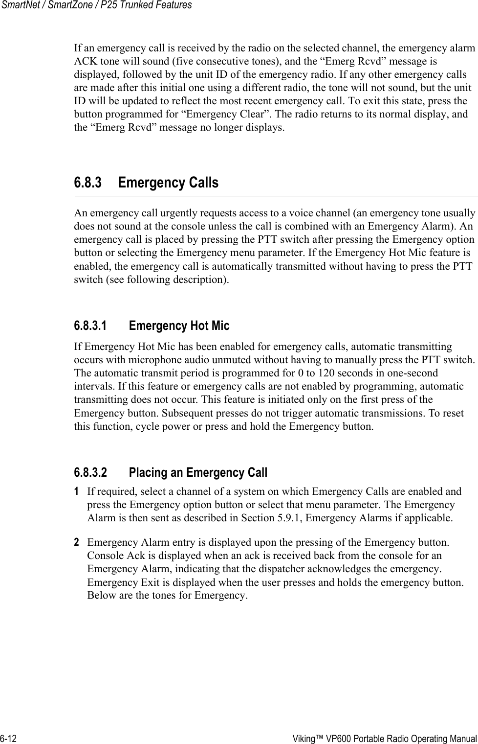 6-12  Viking™ VP600 Portable Radio Operating ManualSmartNet / SmartZone / P25 Trunked FeaturesIf an emergency call is received by the radio on the selected channel, the emergency alarm ACK tone will sound (five consecutive tones), and the “Emerg Rcvd” message is displayed, followed by the unit ID of the emergency radio. If any other emergency calls are made after this initial one using a different radio, the tone will not sound, but the unit ID will be updated to reflect the most recent emergency call. To exit this state, press the button programmed for “Emergency Clear”. The radio returns to its normal display, and the “Emerg Rcvd” message no longer displays.6.8.3 Emergency CallsAn emergency call urgently requests access to a voice channel (an emergency tone usually does not sound at the console unless the call is combined with an Emergency Alarm). An emergency call is placed by pressing the PTT switch after pressing the Emergency option button or selecting the Emergency menu parameter. If the Emergency Hot Mic feature is enabled, the emergency call is automatically transmitted without having to press the PTT switch (see following description).6.8.3.1 Emergency Hot MicIf Emergency Hot Mic has been enabled for emergency calls, automatic transmitting occurs with microphone audio unmuted without having to manually press the PTT switch. The automatic transmit period is programmed for 0 to 120 seconds in one-second intervals. If this feature or emergency calls are not enabled by programming, automatic transmitting does not occur. This feature is initiated only on the first press of the Emergency button. Subsequent presses do not trigger automatic transmissions. To reset this function, cycle power or press and hold the Emergency button.6.8.3.2 Placing an Emergency Call1If required, select a channel of a system on which Emergency Calls are enabled and press the Emergency option button or select that menu parameter. The Emergency Alarm is then sent as described in Section 5.9.1, Emergency Alarms if applicable.2Emergency Alarm entry is displayed upon the pressing of the Emergency button. Console Ack is displayed when an ack is received back from the console for an Emergency Alarm, indicating that the dispatcher acknowledges the emergency. Emergency Exit is displayed when the user presses and holds the emergency button. Below are the tones for Emergency. 