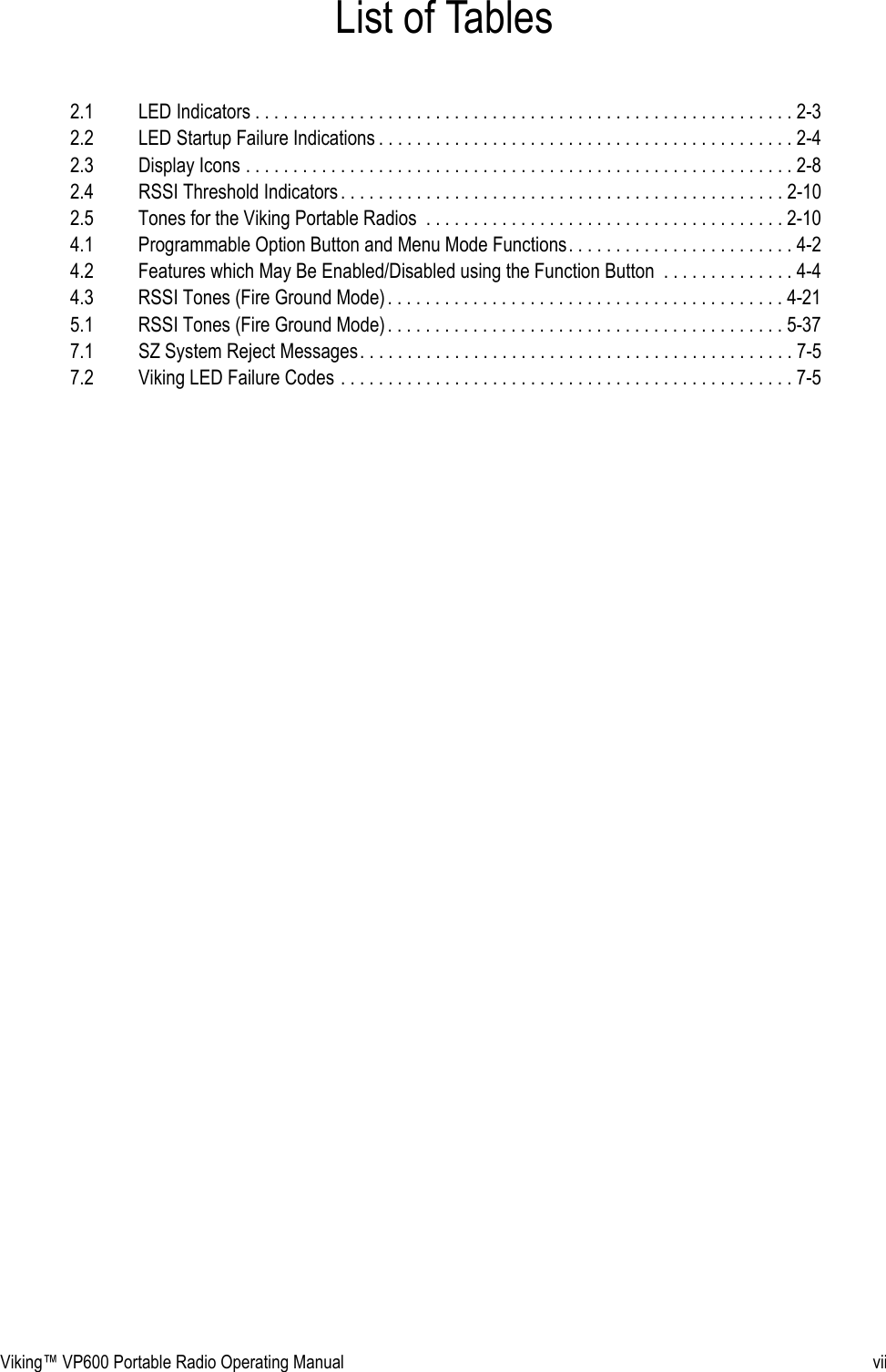 Viking™ VP600 Portable Radio Operating Manual viiList of Tables2.1 LED Indicators . . . . . . . . . . . . . . . . . . . . . . . . . . . . . . . . . . . . . . . . . . . . . . . . . . . . . . . . . 2-32.2 LED Startup Failure Indications . . . . . . . . . . . . . . . . . . . . . . . . . . . . . . . . . . . . . . . . . . . . 2-42.3 Display Icons . . . . . . . . . . . . . . . . . . . . . . . . . . . . . . . . . . . . . . . . . . . . . . . . . . . . . . . . . . 2-82.4 RSSI Threshold Indicators. . . . . . . . . . . . . . . . . . . . . . . . . . . . . . . . . . . . . . . . . . . . . . . 2-102.5 Tones for the Viking Portable Radios  . . . . . . . . . . . . . . . . . . . . . . . . . . . . . . . . . . . . . . 2-104.1 Programmable Option Button and Menu Mode Functions. . . . . . . . . . . . . . . . . . . . . . . . 4-24.2 Features which May Be Enabled/Disabled using the Function Button  . . . . . . . . . . . . . . 4-44.3 RSSI Tones (Fire Ground Mode) . . . . . . . . . . . . . . . . . . . . . . . . . . . . . . . . . . . . . . . . . . 4-215.1 RSSI Tones (Fire Ground Mode) . . . . . . . . . . . . . . . . . . . . . . . . . . . . . . . . . . . . . . . . . . 5-377.1 SZ System Reject Messages. . . . . . . . . . . . . . . . . . . . . . . . . . . . . . . . . . . . . . . . . . . . . . 7-57.2 Viking LED Failure Codes . . . . . . . . . . . . . . . . . . . . . . . . . . . . . . . . . . . . . . . . . . . . . . . . 7-5