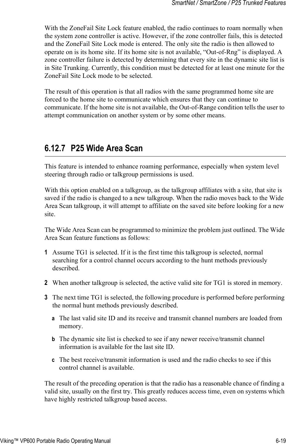 Viking™ VP600 Portable Radio Operating Manual 6-19SmartNet / SmartZone / P25 Trunked FeaturesWith the ZoneFail Site Lock feature enabled, the radio continues to roam normally when the system zone controller is active. However, if the zone controller fails, this is detected and the ZoneFail Site Lock mode is entered. The only site the radio is then allowed to operate on is its home site. If its home site is not available, “Out-of-Rng” is displayed. A zone controller failure is detected by determining that every site in the dynamic site list is in Site Trunking. Currently, this condition must be detected for at least one minute for the ZoneFail Site Lock mode to be selected.The result of this operation is that all radios with the same programmed home site are forced to the home site to communicate which ensures that they can continue to communicate. If the home site is not available, the Out-of-Range condition tells the user to attempt communication on another system or by some other means.6.12.7 P25 Wide Area ScanThis feature is intended to enhance roaming performance, especially when system level steering through radio or talkgroup permissions is used.With this option enabled on a talkgroup, as the talkgroup affiliates with a site, that site is saved if the radio is changed to a new talkgroup. When the radio moves back to the Wide Area Scan talkgroup, it will attempt to affiliate on the saved site before looking for a new site.The Wide Area Scan can be programmed to minimize the problem just outlined. The Wide Area Scan feature functions as follows:1Assume TG1 is selected. If it is the first time this talkgroup is selected, normal searching for a control channel occurs according to the hunt methods previously described.2When another talkgroup is selected, the active valid site for TG1 is stored in memory.3The next time TG1 is selected, the following procedure is performed before performing the normal hunt methods previously described.aThe last valid site ID and its receive and transmit channel numbers are loaded from memory.bThe dynamic site list is checked to see if any newer receive/transmit channel information is available for the last site ID.cThe best receive/transmit information is used and the radio checks to see if this control channel is available.The result of the preceding operation is that the radio has a reasonable chance of finding a valid site, usually on the first try. This greatly reduces access time, even on systems which have highly restricted talkgroup based access.