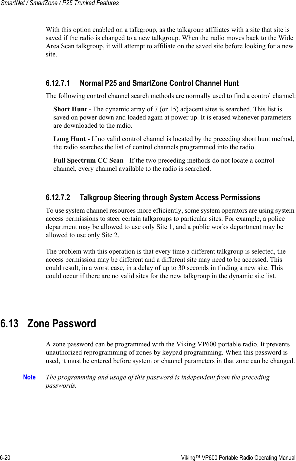 6-20  Viking™ VP600 Portable Radio Operating ManualSmartNet / SmartZone / P25 Trunked FeaturesWith this option enabled on a talkgroup, as the talkgroup affiliates with a site that site is saved if the radio is changed to a new talkgroup. When the radio moves back to the Wide Area Scan talkgroup, it will attempt to affiliate on the saved site before looking for a new site.6.12.7.1 Normal P25 and SmartZone Control Channel HuntThe following control channel search methods are normally used to find a control channel:Short Hunt - The dynamic array of 7 (or 15) adjacent sites is searched. This list is saved on power down and loaded again at power up. It is erased whenever parameters are downloaded to the radio.Long Hunt - If no valid control channel is located by the preceding short hunt method, the radio searches the list of control channels programmed into the radio.Full Spectrum CC Scan - If the two preceding methods do not locate a control channel, every channel available to the radio is searched.6.12.7.2 Talkgroup Steering through System Access PermissionsTo use system channel resources more efficiently, some system operators are using system access permissions to steer certain talkgroups to particular sites. For example, a police department may be allowed to use only Site 1, and a public works department may be allowed to use only Site 2.The problem with this operation is that every time a different talkgroup is selected, the access permission may be different and a different site may need to be accessed. This could result, in a worst case, in a delay of up to 30 seconds in finding a new site. This could occur if there are no valid sites for the new talkgroup in the dynamic site list.6.13 Zone PasswordA zone password can be programmed with the Viking VP600 portable radio. It prevents unauthorized reprogramming of zones by keypad programming. When this password is used, it must be entered before system or channel parameters in that zone can be changed.Note The programming and usage of this password is independent from the preceding passwords.