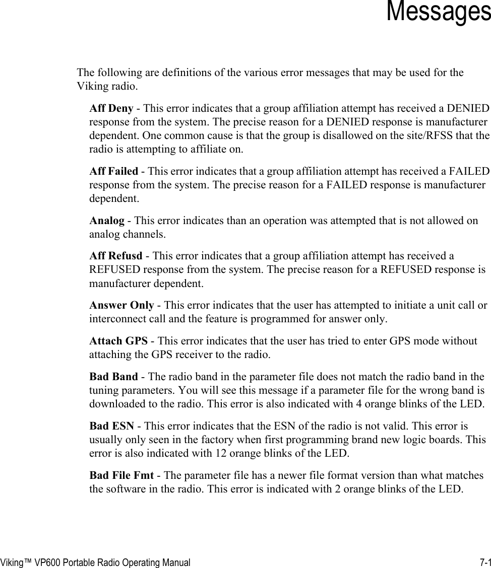 Viking™ VP600 Portable Radio Operating Manual 7-1SECTIONSection 7MessagesThe following are definitions of the various error messages that may be used for the Viking radio.Aff Deny - This error indicates that a group affiliation attempt has received a DENIED response from the system. The precise reason for a DENIED response is manufacturer dependent. One common cause is that the group is disallowed on the site/RFSS that the radio is attempting to affiliate on.Aff Failed - This error indicates that a group affiliation attempt has received a FAILED response from the system. The precise reason for a FAILED response is manufacturer dependent.Analog - This error indicates than an operation was attempted that is not allowed on analog channels.Aff Refusd - This error indicates that a group affiliation attempt has received a REFUSED response from the system. The precise reason for a REFUSED response is manufacturer dependent.Answer Only - This error indicates that the user has attempted to initiate a unit call or interconnect call and the feature is programmed for answer only.Attach GPS - This error indicates that the user has tried to enter GPS mode without attaching the GPS receiver to the radio.Bad Band - The radio band in the parameter file does not match the radio band in the tuning parameters. You will see this message if a parameter file for the wrong band is downloaded to the radio. This error is also indicated with 4 orange blinks of the LED.Bad ESN - This error indicates that the ESN of the radio is not valid. This error is usually only seen in the factory when first programming brand new logic boards. This error is also indicated with 12 orange blinks of the LED.Bad File Fmt - The parameter file has a newer file format version than what matches the software in the radio. This error is indicated with 2 orange blinks of the LED.