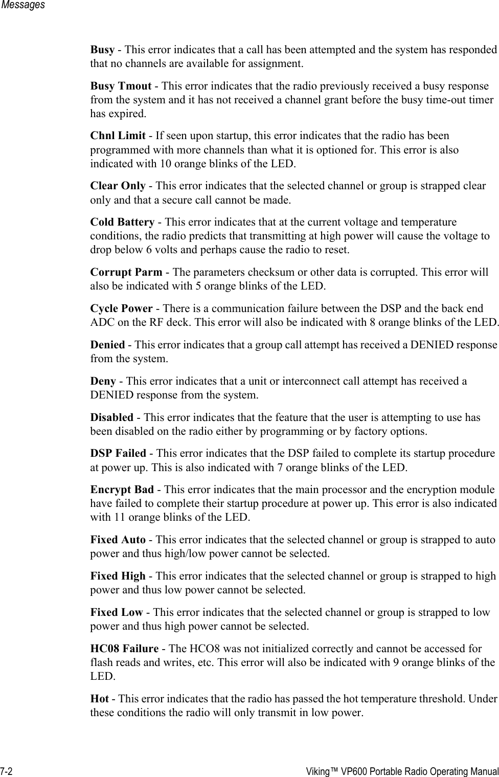 7-2  Viking™ VP600 Portable Radio Operating ManualMessagesBusy - This error indicates that a call has been attempted and the system has responded that no channels are available for assignment.Busy Tmout - This error indicates that the radio previously received a busy response from the system and it has not received a channel grant before the busy time-out timer has expired.Chnl Limit - If seen upon startup, this error indicates that the radio has been programmed with more channels than what it is optioned for. This error is also indicated with 10 orange blinks of the LED.Clear Only - This error indicates that the selected channel or group is strapped clear only and that a secure call cannot be made.Cold Battery - This error indicates that at the current voltage and temperature conditions, the radio predicts that transmitting at high power will cause the voltage to drop below 6 volts and perhaps cause the radio to reset.Corrupt Parm - The parameters checksum or other data is corrupted. This error will also be indicated with 5 orange blinks of the LED.Cycle Power - There is a communication failure between the DSP and the back end ADC on the RF deck. This error will also be indicated with 8 orange blinks of the LED.Denied - This error indicates that a group call attempt has received a DENIED response from the system.Deny - This error indicates that a unit or interconnect call attempt has received a DENIED response from the system.Disabled - This error indicates that the feature that the user is attempting to use has been disabled on the radio either by programming or by factory options.DSP Failed - This error indicates that the DSP failed to complete its startup procedure at power up. This is also indicated with 7 orange blinks of the LED.Encrypt Bad - This error indicates that the main processor and the encryption module have failed to complete their startup procedure at power up. This error is also indicated with 11 orange blinks of the LED.Fixed Auto - This error indicates that the selected channel or group is strapped to auto power and thus high/low power cannot be selected.Fixed High - This error indicates that the selected channel or group is strapped to high power and thus low power cannot be selected.Fixed Low - This error indicates that the selected channel or group is strapped to low power and thus high power cannot be selected.HC08 Failure - The HCO8 was not initialized correctly and cannot be accessed for flash reads and writes, etc. This error will also be indicated with 9 orange blinks of the LED.Hot - This error indicates that the radio has passed the hot temperature threshold. Under these conditions the radio will only transmit in low power.