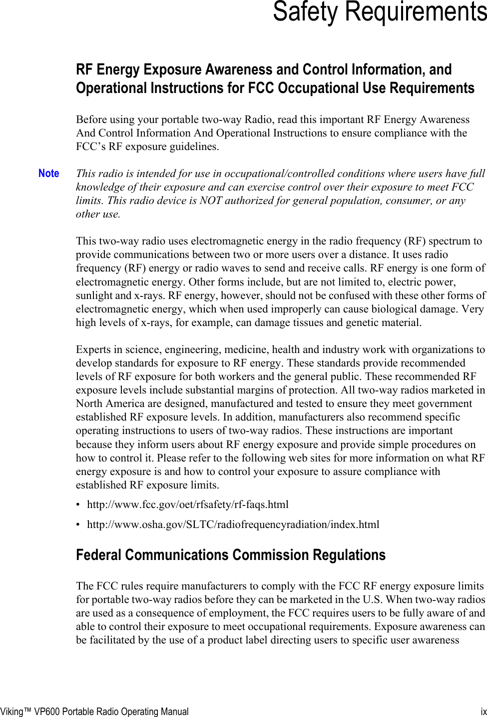 Viking™ VP600 Portable Radio Operating Manual ixSection 0Safety RequirementsRF Energy Exposure Awareness and Control Information, and Operational Instructions for FCC Occupational Use RequirementsBefore using your portable two-way Radio, read this important RF Energy Awareness And Control Information And Operational Instructions to ensure compliance with the FCC’s RF exposure guidelines.Note This radio is intended for use in occupational/controlled conditions where users have full knowledge of their exposure and can exercise control over their exposure to meet FCC limits. This radio device is NOT authorized for general population, consumer, or any other use.This two-way radio uses electromagnetic energy in the radio frequency (RF) spectrum to provide communications between two or more users over a distance. It uses radio frequency (RF) energy or radio waves to send and receive calls. RF energy is one form of electromagnetic energy. Other forms include, but are not limited to, electric power, sunlight and x-rays. RF energy, however, should not be confused with these other forms of electromagnetic energy, which when used improperly can cause biological damage. Very high levels of x-rays, for example, can damage tissues and genetic material.Experts in science, engineering, medicine, health and industry work with organizations to develop standards for exposure to RF energy. These standards provide recommended levels of RF exposure for both workers and the general public. These recommended RF exposure levels include substantial margins of protection. All two-way radios marketed in North America are designed, manufactured and tested to ensure they meet government established RF exposure levels. In addition, manufacturers also recommend specific operating instructions to users of two-way radios. These instructions are important because they inform users about RF energy exposure and provide simple procedures on how to control it. Please refer to the following web sites for more information on what RF energy exposure is and how to control your exposure to assure compliance with established RF exposure limits.• http://www.fcc.gov/oet/rfsafety/rf-faqs.html• http://www.osha.gov/SLTC/radiofrequencyradiation/index.htmlFederal Communications Commission RegulationsThe FCC rules require manufacturers to comply with the FCC RF energy exposure limits for portable two-way radios before they can be marketed in the U.S. When two-way radios are used as a consequence of employment, the FCC requires users to be fully aware of and able to control their exposure to meet occupational requirements. Exposure awareness can be facilitated by the use of a product label directing users to specific user awareness 