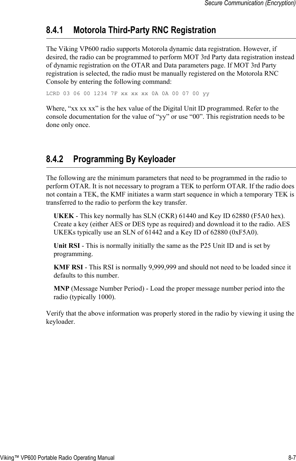 Viking™ VP600 Portable Radio Operating Manual 8-7Secure Communication (Encryption)8.4.1 Motorola Third-Party RNC RegistrationThe Viking VP600 radio supports Motorola dynamic data registration. However, if desired, the radio can be programmed to perform MOT 3rd Party data registration instead of dynamic registration on the OTAR and Data parameters page. If MOT 3rd Party registration is selected, the radio must be manually registered on the Motorola RNC Console by entering the following command:LCRD 03 06 00 1234 7F xx xx xx 0A 0A 00 07 00 yyWhere, “xx xx xx” is the hex value of the Digital Unit ID programmed. Refer to the console documentation for the value of “yy” or use “00”. This registration needs to be done only once.8.4.2 Programming By KeyloaderThe following are the minimum parameters that need to be programmed in the radio to perform OTAR. It is not necessary to program a TEK to perform OTAR. If the radio does not contain a TEK, the KMF initiates a warm start sequence in which a temporary TEK is transferred to the radio to perform the key transfer.UKEK - This key normally has SLN (CKR) 61440 and Key ID 62880 (F5A0 hex). Create a key (either AES or DES type as required) and download it to the radio. AES UKEKs typically use an SLN of 61442 and a Key ID of 62880 (0xF5A0).Unit RSI - This is normally initially the same as the P25 Unit ID and is set by programming.KMF RSI - This RSI is normally 9,999,999 and should not need to be loaded since it defaults to this number.MNP (Message Number Period) - Load the proper message number period into the radio (typically 1000).Verify that the above information was properly stored in the radio by viewing it using the keyloader.