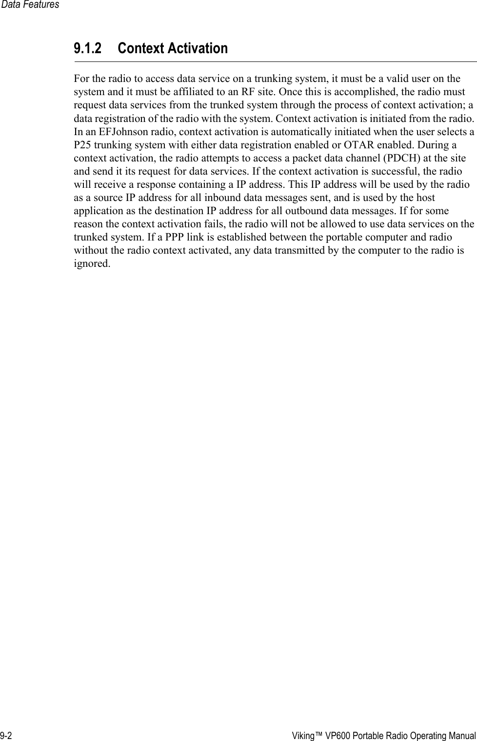 9-2  Viking™ VP600 Portable Radio Operating ManualData Features9.1.2 Context ActivationFor the radio to access data service on a trunking system, it must be a valid user on the system and it must be affiliated to an RF site. Once this is accomplished, the radio must request data services from the trunked system through the process of context activation; a data registration of the radio with the system. Context activation is initiated from the radio. In an EFJohnson radio, context activation is automatically initiated when the user selects a P25 trunking system with either data registration enabled or OTAR enabled. During a context activation, the radio attempts to access a packet data channel (PDCH) at the site and send it its request for data services. If the context activation is successful, the radio will receive a response containing a IP address. This IP address will be used by the radio as a source IP address for all inbound data messages sent, and is used by the host application as the destination IP address for all outbound data messages. If for some reason the context activation fails, the radio will not be allowed to use data services on the trunked system. If a PPP link is established between the portable computer and radio without the radio context activated, any data transmitted by the computer to the radio is ignored.