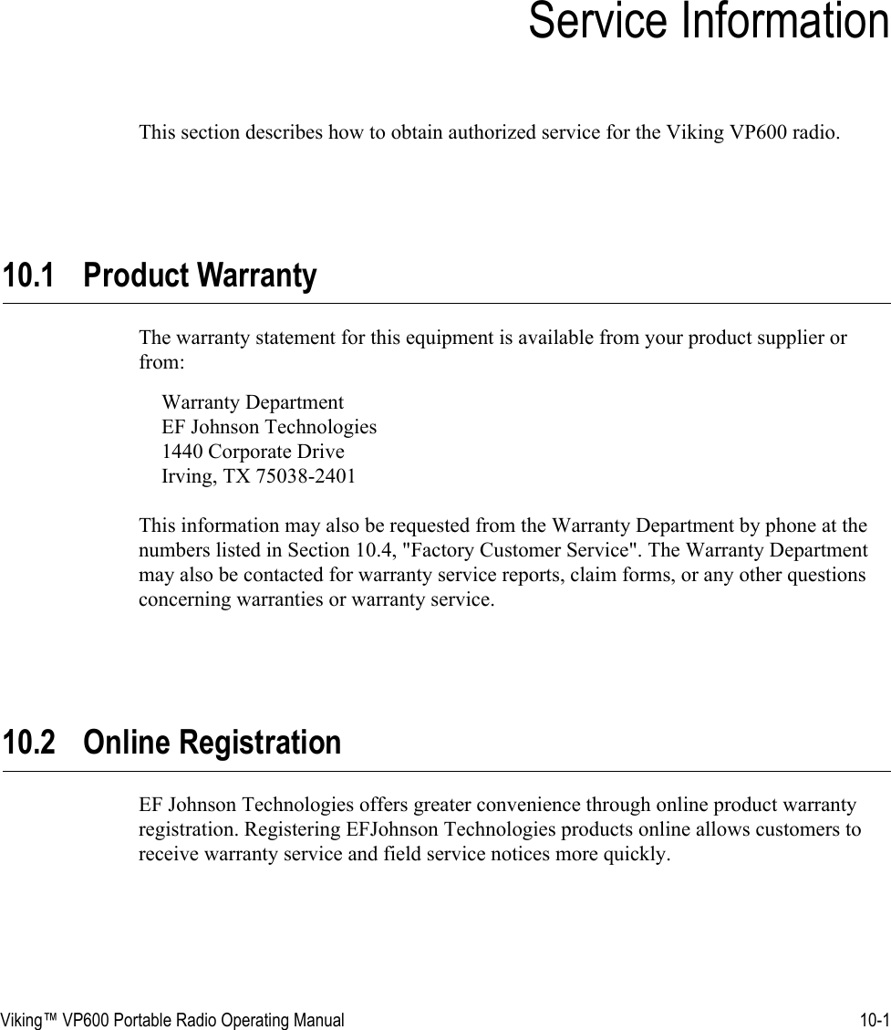 Viking™ VP600 Portable Radio Operating Manual 10-1SECTIONSection 10Service InformationThis section describes how to obtain authorized service for the Viking VP600 radio.10.1 Product WarrantyThe warranty statement for this equipment is available from your product supplier or from:Warranty Department EF Johnson Technologies 1440 Corporate Drive Irving, TX 75038-2401This information may also be requested from the Warranty Department by phone at the numbers listed in Section 10.4, &quot;Factory Customer Service&quot;. The Warranty Department may also be contacted for warranty service reports, claim forms, or any other questions concerning warranties or warranty service.10.2 Online RegistrationEF Johnson Technologies offers greater convenience through online product warranty registration. Registering EFJohnson Technologies products online allows customers to receive warranty service and field service notices more quickly.