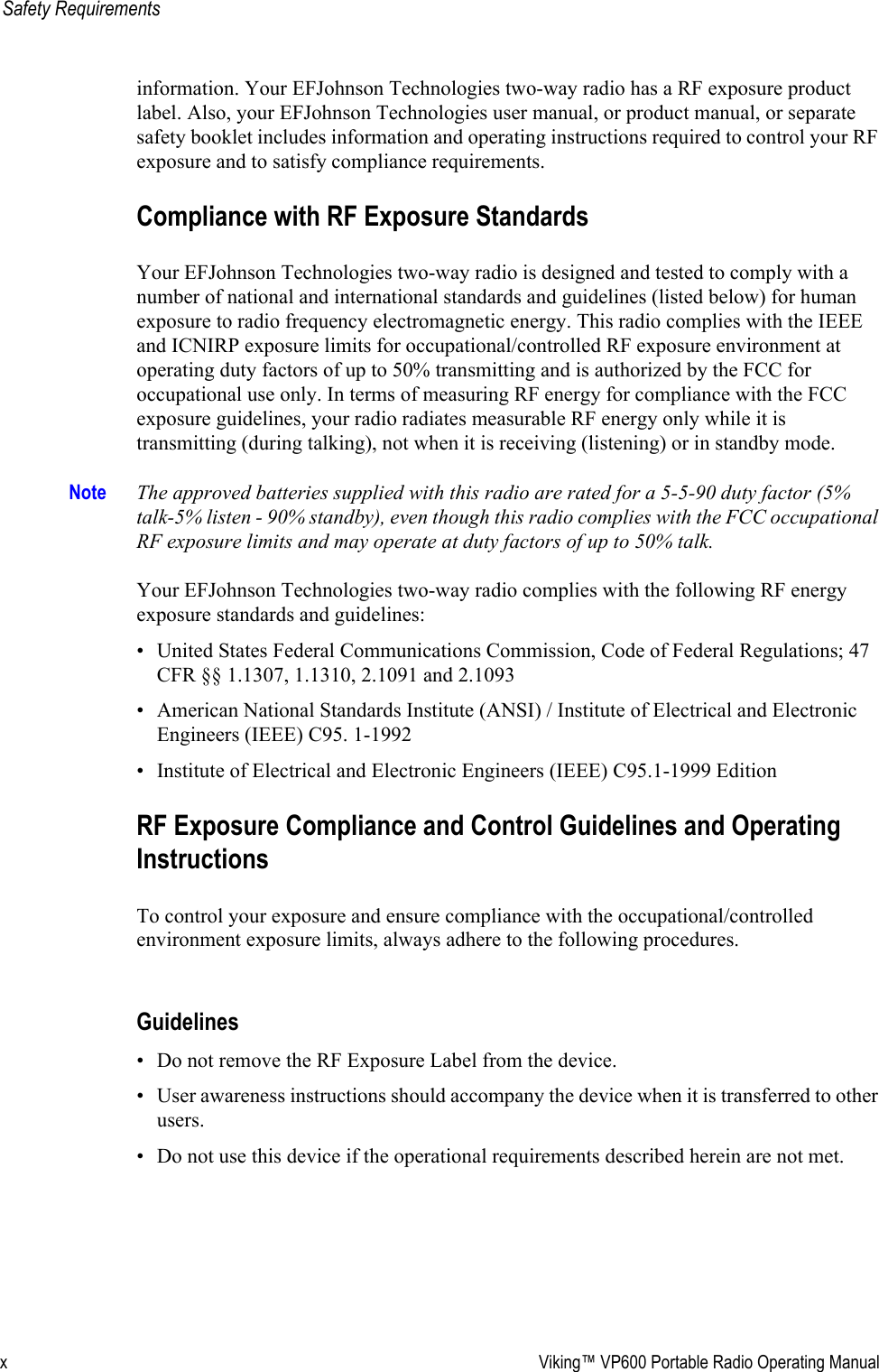 x Viking™ VP600 Portable Radio Operating ManualSafety Requirementsinformation. Your EFJohnson Technologies two-way radio has a RF exposure product label. Also, your EFJohnson Technologies user manual, or product manual, or separate safety booklet includes information and operating instructions required to control your RF exposure and to satisfy compliance requirements.Compliance with RF Exposure StandardsYour EFJohnson Technologies two-way radio is designed and tested to comply with a number of national and international standards and guidelines (listed below) for human exposure to radio frequency electromagnetic energy. This radio complies with the IEEE and ICNIRP exposure limits for occupational/controlled RF exposure environment at operating duty factors of up to 50% transmitting and is authorized by the FCC for occupational use only. In terms of measuring RF energy for compliance with the FCC exposure guidelines, your radio radiates measurable RF energy only while it is transmitting (during talking), not when it is receiving (listening) or in standby mode.Note The approved batteries supplied with this radio are rated for a 5-5-90 duty factor (5% talk-5% listen - 90% standby), even though this radio complies with the FCC occupational RF exposure limits and may operate at duty factors of up to 50% talk.Your EFJohnson Technologies two-way radio complies with the following RF energy exposure standards and guidelines:• United States Federal Communications Commission, Code of Federal Regulations; 47 CFR §§ 1.1307, 1.1310, 2.1091 and 2.1093• American National Standards Institute (ANSI) / Institute of Electrical and Electronic Engineers (IEEE) C95. 1-1992• Institute of Electrical and Electronic Engineers (IEEE) C95.1-1999 EditionRF Exposure Compliance and Control Guidelines and Operating InstructionsTo control your exposure and ensure compliance with the occupational/controlled environment exposure limits, always adhere to the following procedures.Guidelines• Do not remove the RF Exposure Label from the device.• User awareness instructions should accompany the device when it is transferred to other users.• Do not use this device if the operational requirements described herein are not met.