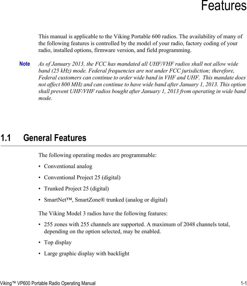 Viking™ VP600 Portable Radio Operating Manual 1-1SECTIONSection 1FeaturesThis manual is applicable to the Viking Portable 600 radios. The availability of many of the following features is controlled by the model of your radio, factory coding of your radio, installed options, firmware version, and field programming.Note As of January 2013, the FCC has mandated all UHF/VHF radios shall not allow wide band (25 kHz) mode. Federal frequencies are not under FCC jurisdiction; therefore, Federal customers can continue to order wide band in VHF and UHF.  This mandate does not affect 800 MHz and can continue to have wide band after January 1, 2013. This option shall prevent UHF/VHF radios bought after January 1, 2013 from operating in wide band mode.1.1 General FeaturesThe following operating modes are programmable:• Conventional analog• Conventional Project 25 (digital)• Trunked Project 25 (digital)• SmartNet™, SmartZone® trunked (analog or digital)The Viking Model 3 radios have the following features:• 255 zones with 255 channels are supported. A maximum of 2048 channels total, depending on the option selected, may be enabled.• Top display• Large graphic display with backlight