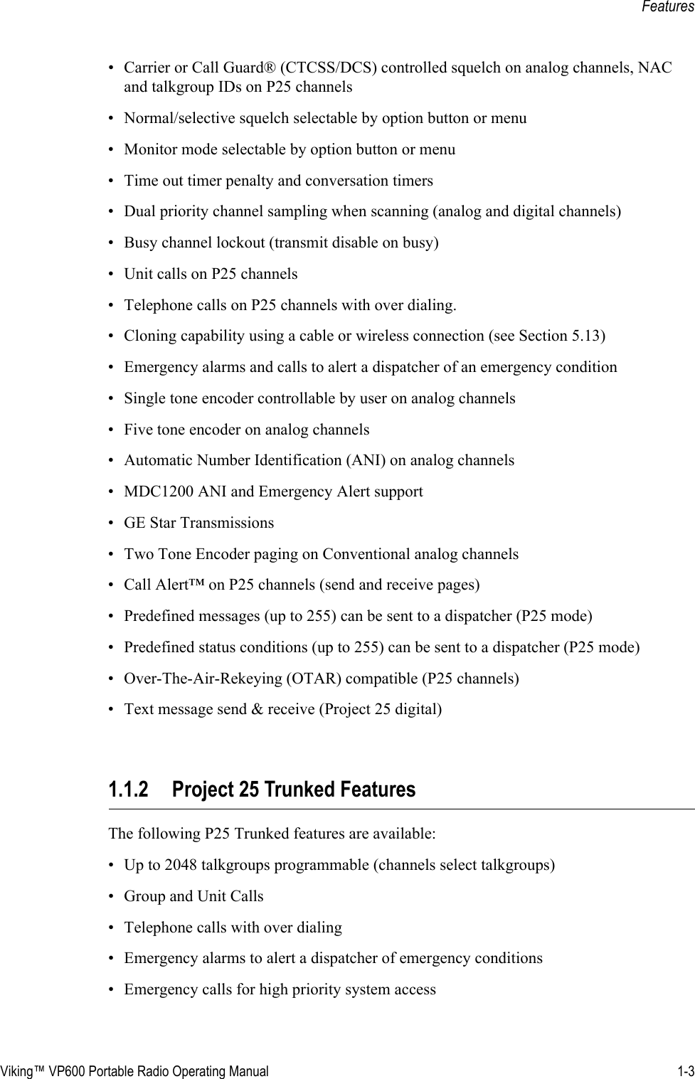 Viking™ VP600 Portable Radio Operating Manual 1-3Features• Carrier or Call Guard® (CTCSS/DCS) controlled squelch on analog channels, NAC and talkgroup IDs on P25 channels• Normal/selective squelch selectable by option button or menu• Monitor mode selectable by option button or menu• Time out timer penalty and conversation timers• Dual priority channel sampling when scanning (analog and digital channels)• Busy channel lockout (transmit disable on busy)• Unit calls on P25 channels• Telephone calls on P25 channels with over dialing.• Cloning capability using a cable or wireless connection (see Section 5.13)• Emergency alarms and calls to alert a dispatcher of an emergency condition• Single tone encoder controllable by user on analog channels• Five tone encoder on analog channels• Automatic Number Identification (ANI) on analog channels• MDC1200 ANI and Emergency Alert support• GE Star Transmissions• Two Tone Encoder paging on Conventional analog channels• Call Alert™ on P25 channels (send and receive pages)• Predefined messages (up to 255) can be sent to a dispatcher (P25 mode)• Predefined status conditions (up to 255) can be sent to a dispatcher (P25 mode)• Over-The-Air-Rekeying (OTAR) compatible (P25 channels)• Text message send &amp; receive (Project 25 digital)1.1.2 Project 25 Trunked FeaturesThe following P25 Trunked features are available:• Up to 2048 talkgroups programmable (channels select talkgroups)• Group and Unit Calls• Telephone calls with over dialing• Emergency alarms to alert a dispatcher of emergency conditions• Emergency calls for high priority system access