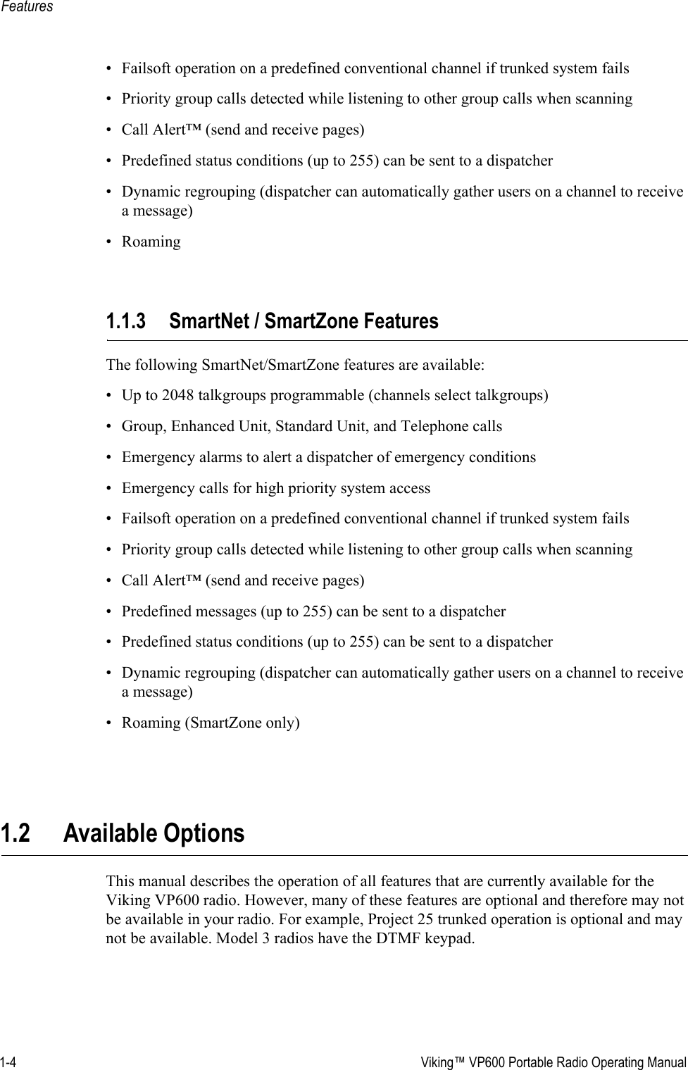 1-4  Viking™ VP600 Portable Radio Operating ManualFeatures• Failsoft operation on a predefined conventional channel if trunked system fails• Priority group calls detected while listening to other group calls when scanning• Call Alert™ (send and receive pages)• Predefined status conditions (up to 255) can be sent to a dispatcher• Dynamic regrouping (dispatcher can automatically gather users on a channel to receive a message)•Roaming1.1.3 SmartNet / SmartZone FeaturesThe following SmartNet/SmartZone features are available:• Up to 2048 talkgroups programmable (channels select talkgroups)• Group, Enhanced Unit, Standard Unit, and Telephone calls• Emergency alarms to alert a dispatcher of emergency conditions• Emergency calls for high priority system access• Failsoft operation on a predefined conventional channel if trunked system fails• Priority group calls detected while listening to other group calls when scanning• Call Alert™ (send and receive pages)• Predefined messages (up to 255) can be sent to a dispatcher• Predefined status conditions (up to 255) can be sent to a dispatcher• Dynamic regrouping (dispatcher can automatically gather users on a channel to receive a message)• Roaming (SmartZone only)1.2 Available OptionsThis manual describes the operation of all features that are currently available for the Viking VP600 radio. However, many of these features are optional and therefore may not be available in your radio. For example, Project 25 trunked operation is optional and may not be available. Model 3 radios have the DTMF keypad.