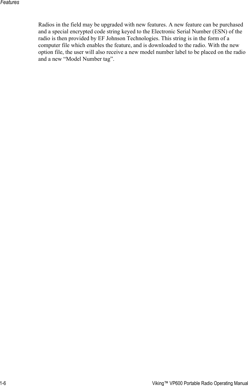 1-6  Viking™ VP600 Portable Radio Operating ManualFeaturesRadios in the field may be upgraded with new features. A new feature can be purchased and a special encrypted code string keyed to the Electronic Serial Number (ESN) of the radio is then provided by EF Johnson Technologies. This string is in the form of a computer file which enables the feature, and is downloaded to the radio. With the new option file, the user will also receive a new model number label to be placed on the radio and a new “Model Number tag”.
