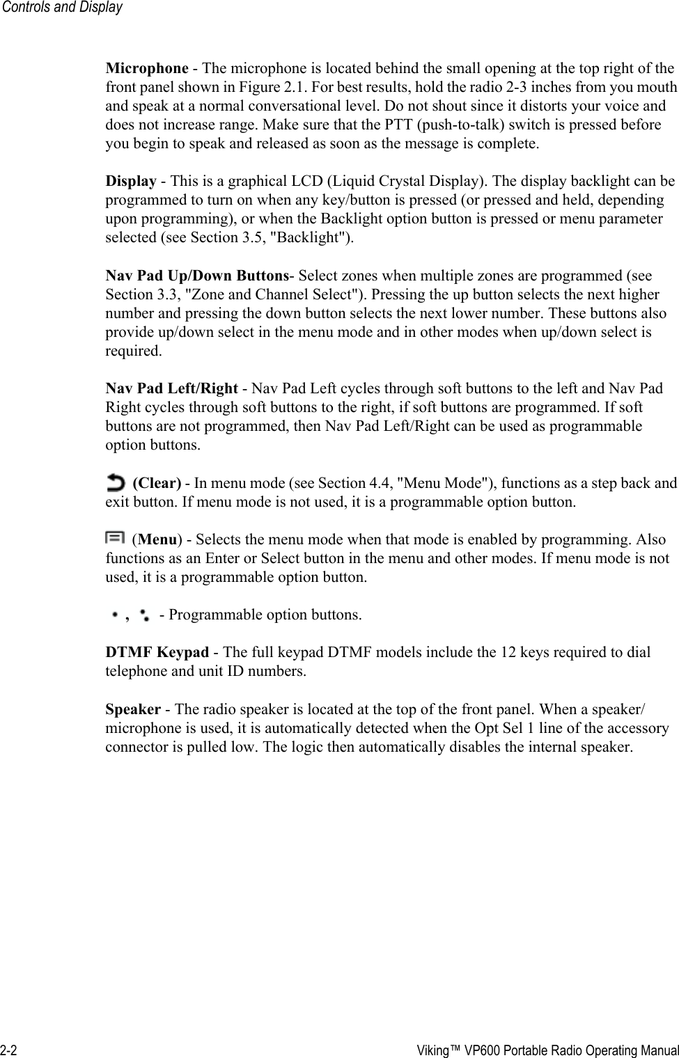 2-2  Viking™ VP600 Portable Radio Operating ManualControls and DisplayMicrophone - The microphone is located behind the small opening at the top right of the front panel shown in Figure 2.1. For best results, hold the radio 2-3 inches from you mouth and speak at a normal conversational level. Do not shout since it distorts your voice and does not increase range. Make sure that the PTT (push-to-talk) switch is pressed before you begin to speak and released as soon as the message is complete.Display - This is a graphical LCD (Liquid Crystal Display). The display backlight can be programmed to turn on when any key/button is pressed (or pressed and held, depending upon programming), or when the Backlight option button is pressed or menu parameter selected (see Section 3.5, &quot;Backlight&quot;). Nav Pad Up/Down Buttons- Select zones when multiple zones are programmed (see Section 3.3, &quot;Zone and Channel Select&quot;). Pressing the up button selects the next higher number and pressing the down button selects the next lower number. These buttons also provide up/down select in the menu mode and in other modes when up/down select is required. Nav Pad Left/Right - Nav Pad Left cycles through soft buttons to the left and Nav Pad Right cycles through soft buttons to the right, if soft buttons are programmed. If soft buttons are not programmed, then Nav Pad Left/Right can be used as programmable option buttons. (Clear) - In menu mode (see Section 4.4, &quot;Menu Mode&quot;), functions as a step back and exit button. If menu mode is not used, it is a programmable option button. (Menu) - Selects the menu mode when that mode is enabled by programming. Also functions as an Enter or Select button in the menu and other modes. If menu mode is not used, it is a programmable option button. ,  - Programmable option buttons.DTMF Keypad - The full keypad DTMF models include the 12 keys required to dial telephone and unit ID numbers.Speaker - The radio speaker is located at the top of the front panel. When a speaker/microphone is used, it is automatically detected when the Opt Sel 1 line of the accessory connector is pulled low. The logic then automatically disables the internal speaker.