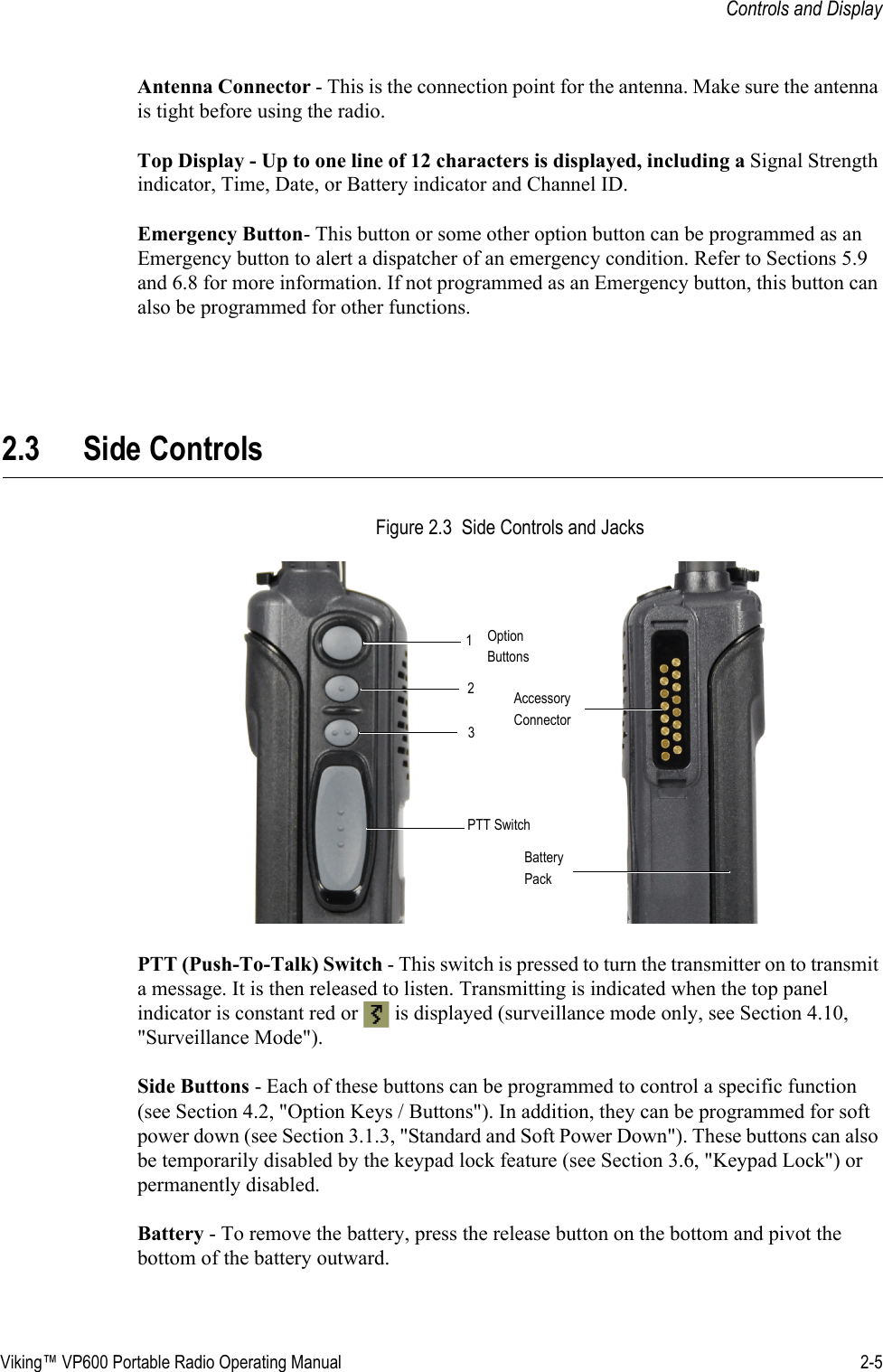 Viking™ VP600 Portable Radio Operating Manual 2-5Controls and DisplayAntenna Connector - This is the connection point for the antenna. Make sure the antenna is tight before using the radio.Top Display - Up to one line of 12 characters is displayed, including a Signal Strength indicator, Time, Date, or Battery indicator and Channel ID. Emergency Button- This button or some other option button can be programmed as an Emergency button to alert a dispatcher of an emergency condition. Refer to Sections 5.9 and 6.8 for more information. If not programmed as an Emergency button, this button can also be programmed for other functions.2.3 Side ControlsFigure 2.3  Side Controls and JacksPTT (Push-To-Talk) Switch - This switch is pressed to turn the transmitter on to transmit a message. It is then released to listen. Transmitting is indicated when the top panel indicator is constant red or   is displayed (surveillance mode only, see Section 4.10, &quot;Surveillance Mode&quot;).Side Buttons - Each of these buttons can be programmed to control a specific function (see Section 4.2, &quot;Option Keys / Buttons&quot;). In addition, they can be programmed for soft power down (see Section 3.1.3, &quot;Standard and Soft Power Down&quot;). These buttons can also be temporarily disabled by the keypad lock feature (see Section 3.6, &quot;Keypad Lock&quot;) or permanently disabled.Battery - To remove the battery, press the release button on the bottom and pivot the bottom of the battery outward.OptionButtons123AccessoryConnectorPTT SwitchBatteryPack