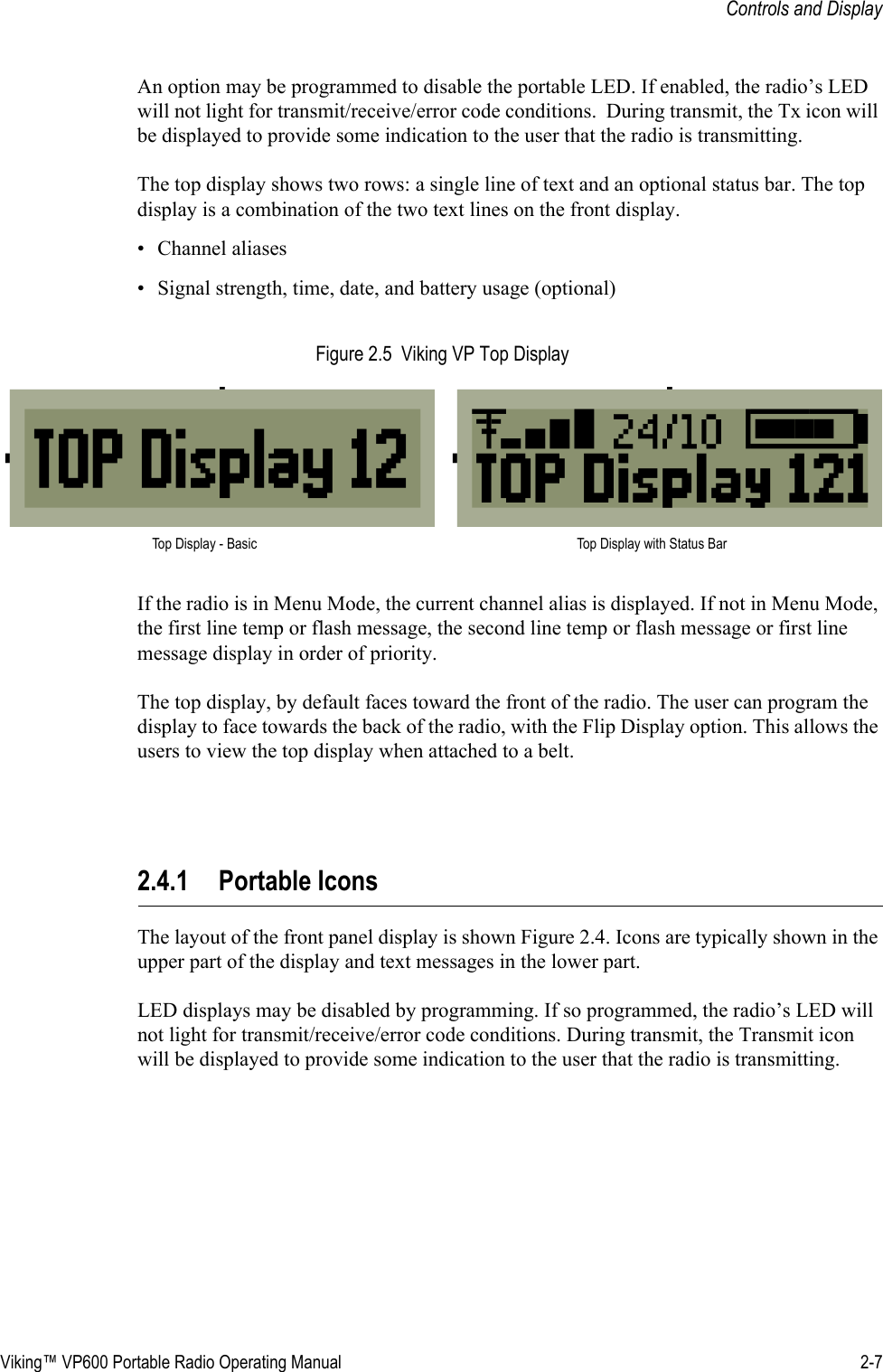 Viking™ VP600 Portable Radio Operating Manual 2-7Controls and DisplayAn option may be programmed to disable the portable LED. If enabled, the radio’s LED will not light for transmit/receive/error code conditions.  During transmit, the Tx icon will be displayed to provide some indication to the user that the radio is transmitting.The top display shows two rows: a single line of text and an optional status bar. The top display is a combination of the two text lines on the front display.• Channel aliases• Signal strength, time, date, and battery usage (optional)Figure 2.5  Viking VP Top DisplayIf the radio is in Menu Mode, the current channel alias is displayed. If not in Menu Mode, the first line temp or flash message, the second line temp or flash message or first line message display in order of priority.The top display, by default faces toward the front of the radio. The user can program the display to face towards the back of the radio, with the Flip Display option. This allows the users to view the top display when attached to a belt.2.4.1 Portable IconsThe layout of the front panel display is shown Figure 2.4. Icons are typically shown in the upper part of the display and text messages in the lower part.LED displays may be disabled by programming. If so programmed, the radio’s LED will not light for transmit/receive/error code conditions. During transmit, the Transmit icon will be displayed to provide some indication to the user that the radio is transmitting.Top Display - Basic Top Display with Status Bar