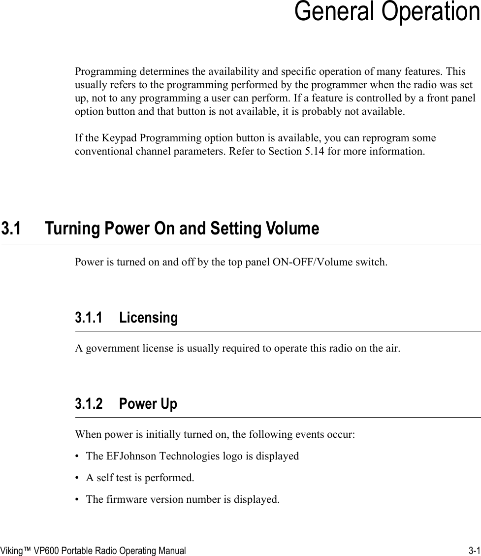 Viking™ VP600 Portable Radio Operating Manual 3-1SECTIONSection 3General OperationProgramming determines the availability and specific operation of many features. This usually refers to the programming performed by the programmer when the radio was set up, not to any programming a user can perform. If a feature is controlled by a front panel option button and that button is not available, it is probably not available.If the Keypad Programming option button is available, you can reprogram some conventional channel parameters. Refer to Section 5.14 for more information.3.1 Turning Power On and Setting VolumePower is turned on and off by the top panel ON-OFF/Volume switch. 3.1.1 LicensingA government license is usually required to operate this radio on the air.3.1.2 Power UpWhen power is initially turned on, the following events occur:• The EFJohnson Technologies logo is displayed• A self test is performed.• The firmware version number is displayed.