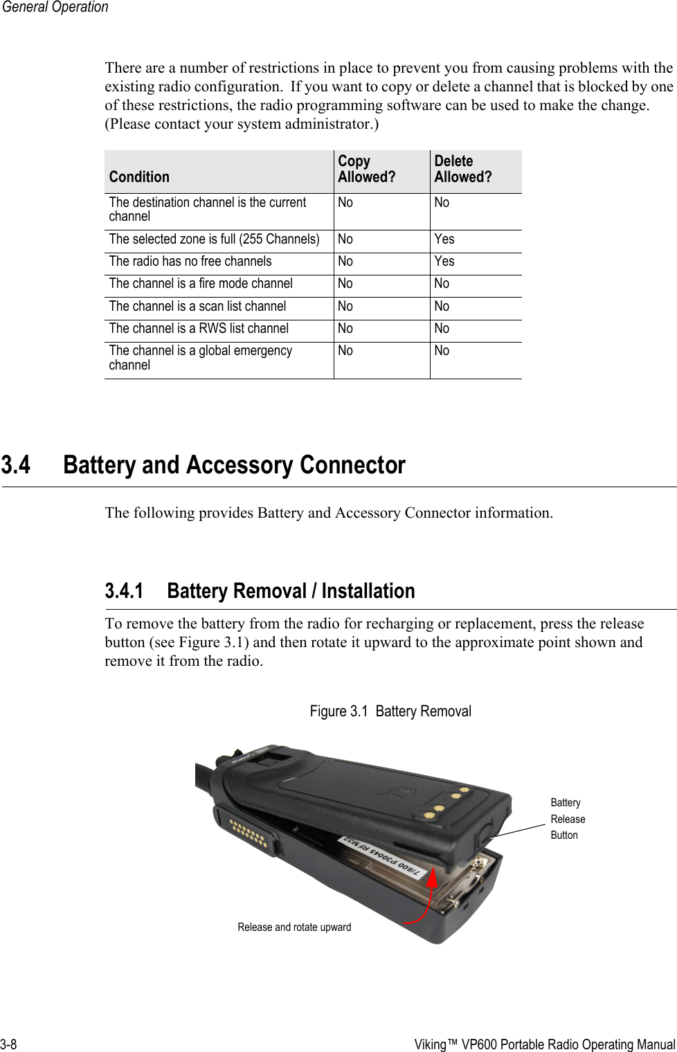 3-8  Viking™ VP600 Portable Radio Operating ManualGeneral OperationThere are a number of restrictions in place to prevent you from causing problems with the existing radio configuration.  If you want to copy or delete a channel that is blocked by one of these restrictions, the radio programming software can be used to make the change. (Please contact your system administrator.)3.4 Battery and Accessory ConnectorThe following provides Battery and Accessory Connector information.3.4.1 Battery Removal / InstallationTo remove the battery from the radio for recharging or replacement, press the release button (see Figure 3.1) and then rotate it upward to the approximate point shown and remove it from the radio.Figure 3.1  Battery RemovalConditionCopy Allowed?Delete Allowed?The destination channel is the current channelNo NoThe selected zone is full (255 Channels) No YesThe radio has no free channels No YesThe channel is a fire mode channel No NoThe channel is a scan list channel No NoThe channel is a RWS list channel No NoThe channel is a global emergency channelNo NoBatteryReleaseButtonRelease and rotate upward