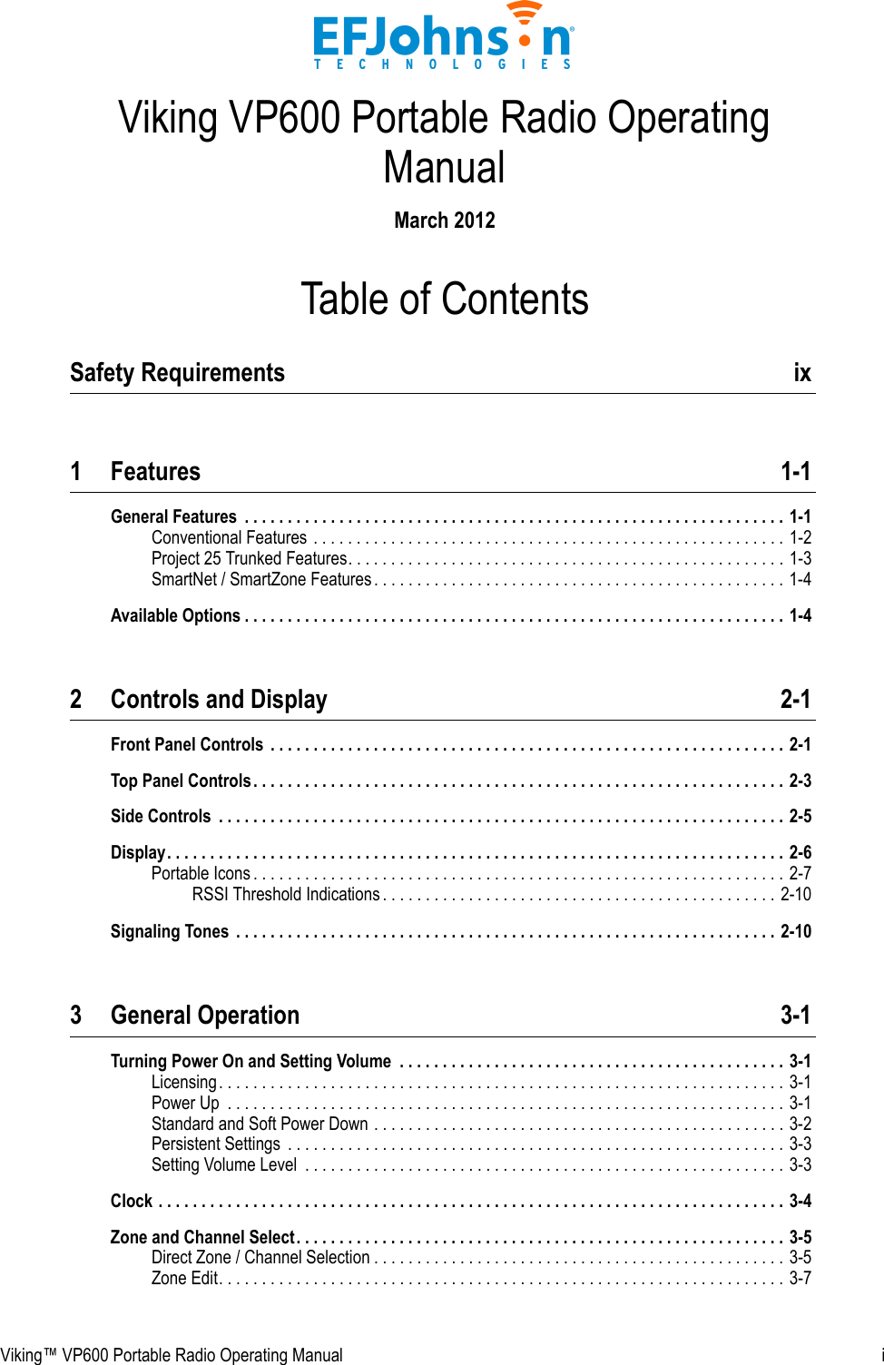 Viking™ VP600 Portable Radio Operating Manual  iTable of ContentsViking VP600 Portable Radio Operating ManualMarch 2012Safety Requirements  ix1 Features 1-1General Features  . . . . . . . . . . . . . . . . . . . . . . . . . . . . . . . . . . . . . . . . . . . . . . . . . . . . . . . . . . . . . . . 1-1Conventional Features . . . . . . . . . . . . . . . . . . . . . . . . . . . . . . . . . . . . . . . . . . . . . . . . . . . . . . . 1-2Project 25 Trunked Features. . . . . . . . . . . . . . . . . . . . . . . . . . . . . . . . . . . . . . . . . . . . . . . . . . . 1-3SmartNet / SmartZone Features. . . . . . . . . . . . . . . . . . . . . . . . . . . . . . . . . . . . . . . . . . . . . . . . 1-4Available Options . . . . . . . . . . . . . . . . . . . . . . . . . . . . . . . . . . . . . . . . . . . . . . . . . . . . . . . . . . . . . . . 1-42 Controls and Display 2-1Front Panel Controls  . . . . . . . . . . . . . . . . . . . . . . . . . . . . . . . . . . . . . . . . . . . . . . . . . . . . . . . . . . . . 2-1Top Panel Controls. . . . . . . . . . . . . . . . . . . . . . . . . . . . . . . . . . . . . . . . . . . . . . . . . . . . . . . . . . . . . . 2-3Side Controls  . . . . . . . . . . . . . . . . . . . . . . . . . . . . . . . . . . . . . . . . . . . . . . . . . . . . . . . . . . . . . . . . . . 2-5Display. . . . . . . . . . . . . . . . . . . . . . . . . . . . . . . . . . . . . . . . . . . . . . . . . . . . . . . . . . . . . . . . . . . . . . . . 2-6Portable Icons . . . . . . . . . . . . . . . . . . . . . . . . . . . . . . . . . . . . . . . . . . . . . . . . . . . . . . . . . . . . . . 2-7RSSI Threshold Indications . . . . . . . . . . . . . . . . . . . . . . . . . . . . . . . . . . . . . . . . . . . . . . 2-10Signaling Tones  . . . . . . . . . . . . . . . . . . . . . . . . . . . . . . . . . . . . . . . . . . . . . . . . . . . . . . . . . . . . . . . 2-103 General Operation 3-1Turning Power On and Setting Volume  . . . . . . . . . . . . . . . . . . . . . . . . . . . . . . . . . . . . . . . . . . . . . 3-1Licensing. . . . . . . . . . . . . . . . . . . . . . . . . . . . . . . . . . . . . . . . . . . . . . . . . . . . . . . . . . . . . . . . . . 3-1Power Up  . . . . . . . . . . . . . . . . . . . . . . . . . . . . . . . . . . . . . . . . . . . . . . . . . . . . . . . . . . . . . . . . . 3-1Standard and Soft Power Down . . . . . . . . . . . . . . . . . . . . . . . . . . . . . . . . . . . . . . . . . . . . . . . . 3-2Persistent Settings  . . . . . . . . . . . . . . . . . . . . . . . . . . . . . . . . . . . . . . . . . . . . . . . . . . . . . . . . . . 3-3Setting Volume Level  . . . . . . . . . . . . . . . . . . . . . . . . . . . . . . . . . . . . . . . . . . . . . . . . . . . . . . . . 3-3Clock . . . . . . . . . . . . . . . . . . . . . . . . . . . . . . . . . . . . . . . . . . . . . . . . . . . . . . . . . . . . . . . . . . . . . . . . . 3-4Zone and Channel Select. . . . . . . . . . . . . . . . . . . . . . . . . . . . . . . . . . . . . . . . . . . . . . . . . . . . . . . . . 3-5Direct Zone / Channel Selection . . . . . . . . . . . . . . . . . . . . . . . . . . . . . . . . . . . . . . . . . . . . . . . . 3-5Zone Edit. . . . . . . . . . . . . . . . . . . . . . . . . . . . . . . . . . . . . . . . . . . . . . . . . . . . . . . . . . . . . . . . . . 3-7