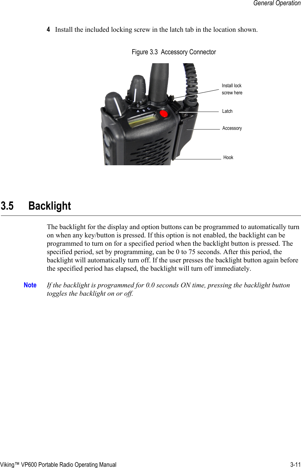 Viking™ VP600 Portable Radio Operating Manual 3-11General Operation4Install the included locking screw in the latch tab in the location shown. Figure 3.3  Accessory Connector3.5 BacklightThe backlight for the display and option buttons can be programmed to automatically turn on when any key/button is pressed. If this option is not enabled, the backlight can be programmed to turn on for a specified period when the backlight button is pressed. The specified period, set by programming, can be 0 to 75 seconds. After this period, the backlight will automatically turn off. If the user presses the backlight button again before the specified period has elapsed, the backlight will turn off immediately.Note If the backlight is programmed for 0.0 seconds ON time, pressing the backlight button toggles the backlight on or off. Install lockscrew hereLatchAccessoryHook