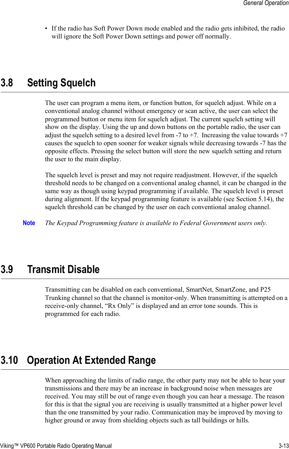 Viking™ VP600 Portable Radio Operating Manual 3-13General Operation• If the radio has Soft Power Down mode enabled and the radio gets inhibited, the radio will ignore the Soft Power Down settings and power off normally. 3.8 Setting SquelchThe user can program a menu item, or function button, for squelch adjust. While on a conventional analog channel without emergency or scan active, the user can select the programmed button or menu item for squelch adjust. The current squelch setting will show on the display. Using the up and down buttons on the portable radio, the user can adjust the squelch setting to a desired level from -7 to +7.  Increasing the value towards +7 causes the squelch to open sooner for weaker signals while decreasing towards -7 has the opposite effects. Pressing the select button will store the new squelch setting and return the user to the main display.The squelch level is preset and may not require readjustment. However, if the squelch threshold needs to be changed on a conventional analog channel, it can be changed in the same way as though using keypad programming if available. The squelch level is preset during alignment. If the keypad programming feature is available (see Section 5.14), the squelch threshold can be changed by the user on each conventional analog channel.Note The Keypad Programming feature is available to Federal Government users only.3.9 Transmit DisableTransmitting can be disabled on each conventional, SmartNet, SmartZone, and P25 Trunking channel so that the channel is monitor-only. When transmitting is attempted on a receive-only channel, “Rx Only” is displayed and an error tone sounds. This is programmed for each radio.3.10 Operation At Extended Range When approaching the limits of radio range, the other party may not be able to hear your transmissions and there may be an increase in background noise when messages are received. You may still be out of range even though you can hear a message. The reason for this is that the signal you are receiving is usually transmitted at a higher power level than the one transmitted by your radio. Communication may be improved by moving to higher ground or away from shielding objects such as tall buildings or hills.