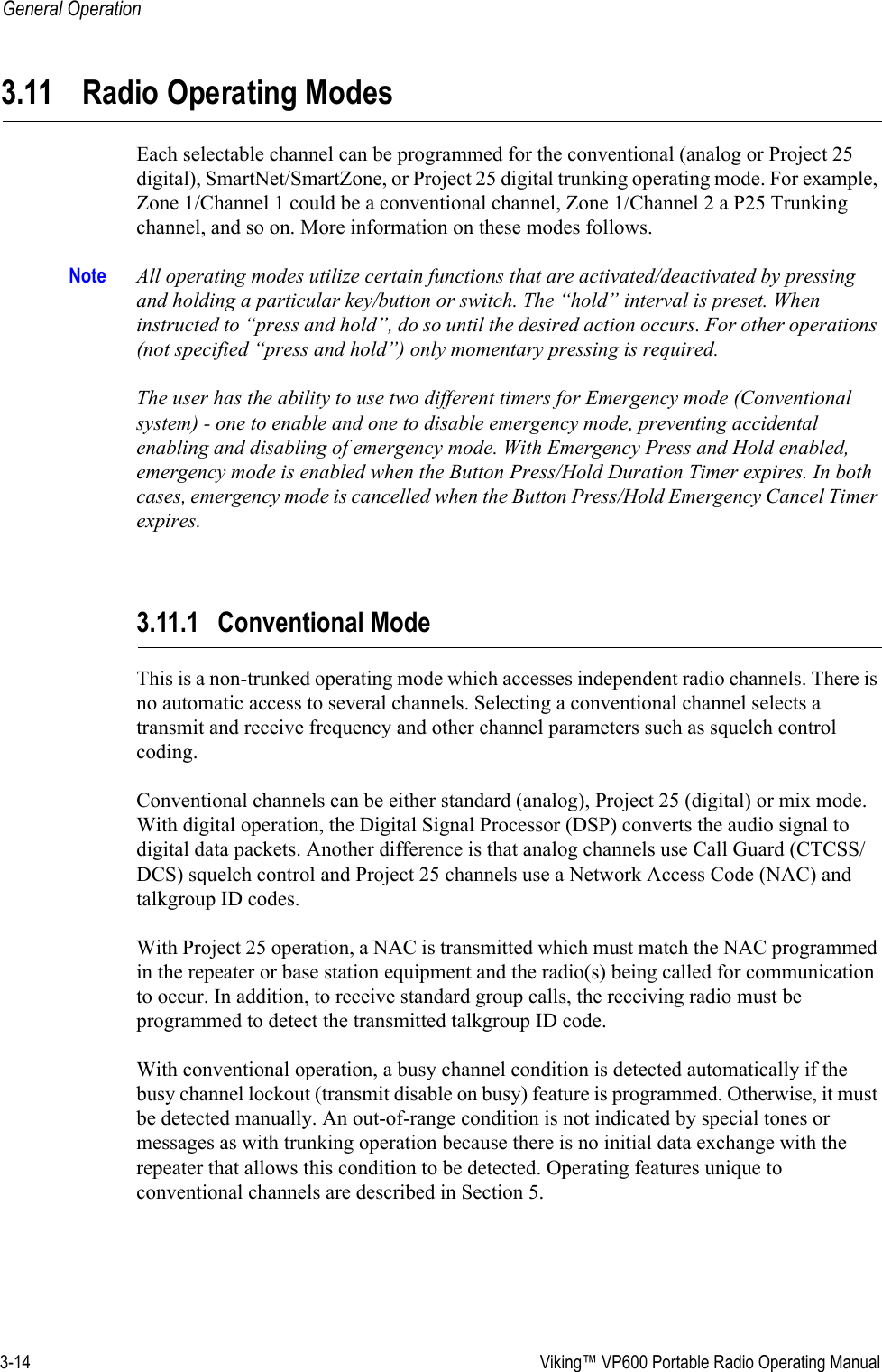 3-14  Viking™ VP600 Portable Radio Operating ManualGeneral Operation3.11 Radio Operating ModesEach selectable channel can be programmed for the conventional (analog or Project 25 digital), SmartNet/SmartZone, or Project 25 digital trunking operating mode. For example, Zone 1/Channel 1 could be a conventional channel, Zone 1/Channel 2 a P25 Trunking channel, and so on. More information on these modes follows.Note All operating modes utilize certain functions that are activated/deactivated by pressing and holding a particular key/button or switch. The “hold” interval is preset. When instructed to “press and hold”, do so until the desired action occurs. For other operations (not specified “press and hold”) only momentary pressing is required.  The user has the ability to use two different timers for Emergency mode (Conventional system) - one to enable and one to disable emergency mode, preventing accidental enabling and disabling of emergency mode. With Emergency Press and Hold enabled, emergency mode is enabled when the Button Press/Hold Duration Timer expires. In both cases, emergency mode is cancelled when the Button Press/Hold Emergency Cancel Timer expires. 3.11.1 Conventional ModeThis is a non-trunked operating mode which accesses independent radio channels. There is no automatic access to several channels. Selecting a conventional channel selects a transmit and receive frequency and other channel parameters such as squelch control coding.Conventional channels can be either standard (analog), Project 25 (digital) or mix mode. With digital operation, the Digital Signal Processor (DSP) converts the audio signal to digital data packets. Another difference is that analog channels use Call Guard (CTCSS/DCS) squelch control and Project 25 channels use a Network Access Code (NAC) and talkgroup ID codes.With Project 25 operation, a NAC is transmitted which must match the NAC programmed in the repeater or base station equipment and the radio(s) being called for communication to occur. In addition, to receive standard group calls, the receiving radio must be programmed to detect the transmitted talkgroup ID code.With conventional operation, a busy channel condition is detected automatically if the busy channel lockout (transmit disable on busy) feature is programmed. Otherwise, it must be detected manually. An out-of-range condition is not indicated by special tones or messages as with trunking operation because there is no initial data exchange with the repeater that allows this condition to be detected. Operating features unique to conventional channels are described in Section 5.