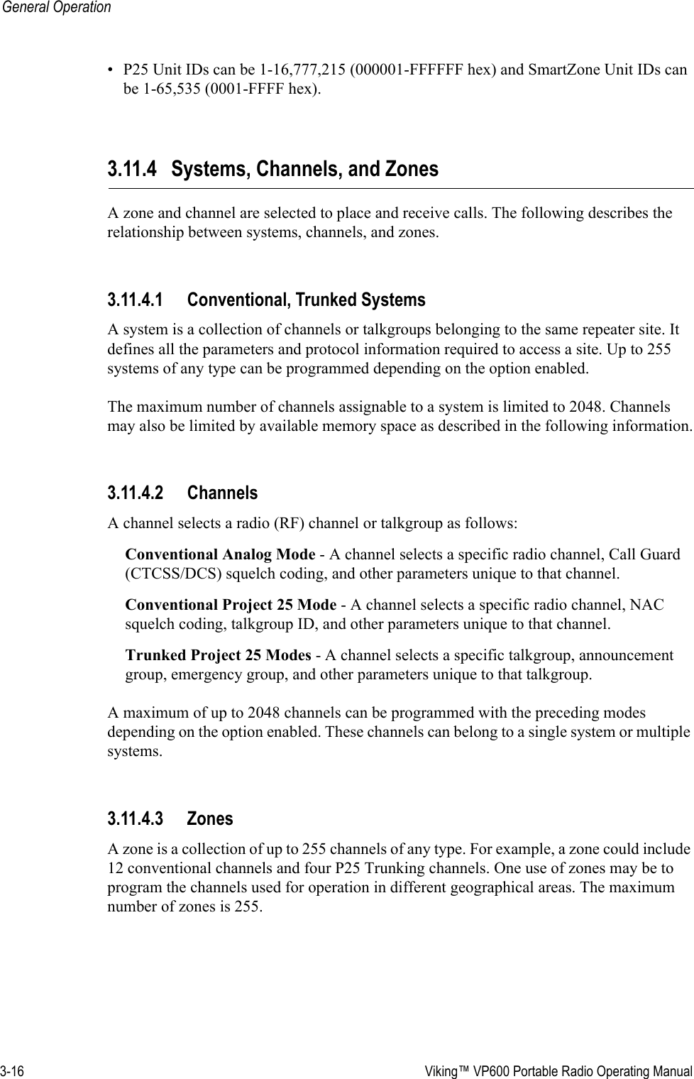 3-16  Viking™ VP600 Portable Radio Operating ManualGeneral Operation• P25 Unit IDs can be 1-16,777,215 (000001-FFFFFF hex) and SmartZone Unit IDs can be 1-65,535 (0001-FFFF hex).3.11.4 Systems, Channels, and ZonesA zone and channel are selected to place and receive calls. The following describes the relationship between systems, channels, and zones.3.11.4.1 Conventional, Trunked SystemsA system is a collection of channels or talkgroups belonging to the same repeater site. It defines all the parameters and protocol information required to access a site. Up to 255 systems of any type can be programmed depending on the option enabled.The maximum number of channels assignable to a system is limited to 2048. Channels may also be limited by available memory space as described in the following information.3.11.4.2 ChannelsA channel selects a radio (RF) channel or talkgroup as follows:Conventional Analog Mode - A channel selects a specific radio channel, Call Guard (CTCSS/DCS) squelch coding, and other parameters unique to that channel.Conventional Project 25 Mode - A channel selects a specific radio channel, NAC squelch coding, talkgroup ID, and other parameters unique to that channel.Trunked Project 25 Modes - A channel selects a specific talkgroup, announcement group, emergency group, and other parameters unique to that talkgroup.A maximum of up to 2048 channels can be programmed with the preceding modes depending on the option enabled. These channels can belong to a single system or multiple systems.3.11.4.3 ZonesA zone is a collection of up to 255 channels of any type. For example, a zone could include 12 conventional channels and four P25 Trunking channels. One use of zones may be to program the channels used for operation in different geographical areas. The maximum number of zones is 255.