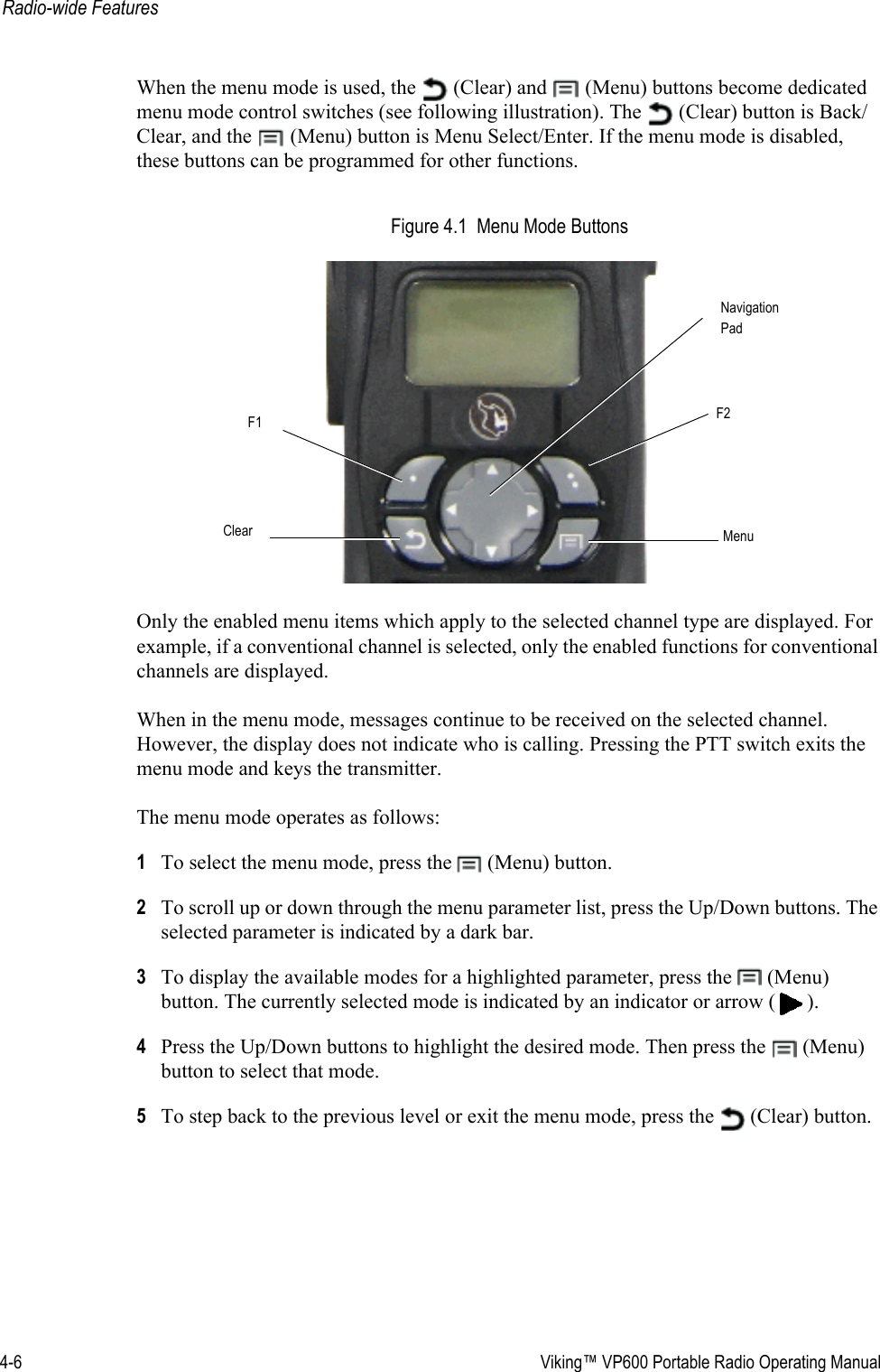 4-6  Viking™ VP600 Portable Radio Operating ManualRadio-wide FeaturesWhen the menu mode is used, the   (Clear) and   (Menu) buttons become dedicated menu mode control switches (see following illustration). The   (Clear) button is Back/Clear, and the   (Menu) button is Menu Select/Enter. If the menu mode is disabled, these buttons can be programmed for other functions.Figure 4.1  Menu Mode ButtonsOnly the enabled menu items which apply to the selected channel type are displayed. For example, if a conventional channel is selected, only the enabled functions for conventional channels are displayed.When in the menu mode, messages continue to be received on the selected channel. However, the display does not indicate who is calling. Pressing the PTT switch exits the menu mode and keys the transmitter.The menu mode operates as follows:1To select the menu mode, press the   (Menu) button.2To scroll up or down through the menu parameter list, press the Up/Down buttons. The selected parameter is indicated by a dark bar.3To display the available modes for a highlighted parameter, press the   (Menu) button. The currently selected mode is indicated by an indicator or arrow ( ).4Press the Up/Down buttons to highlight the desired mode. Then press the   (Menu) button to select that mode.5To step back to the previous level or exit the menu mode, press the   (Clear) button.NavigationClear MenuF1 F2Pad