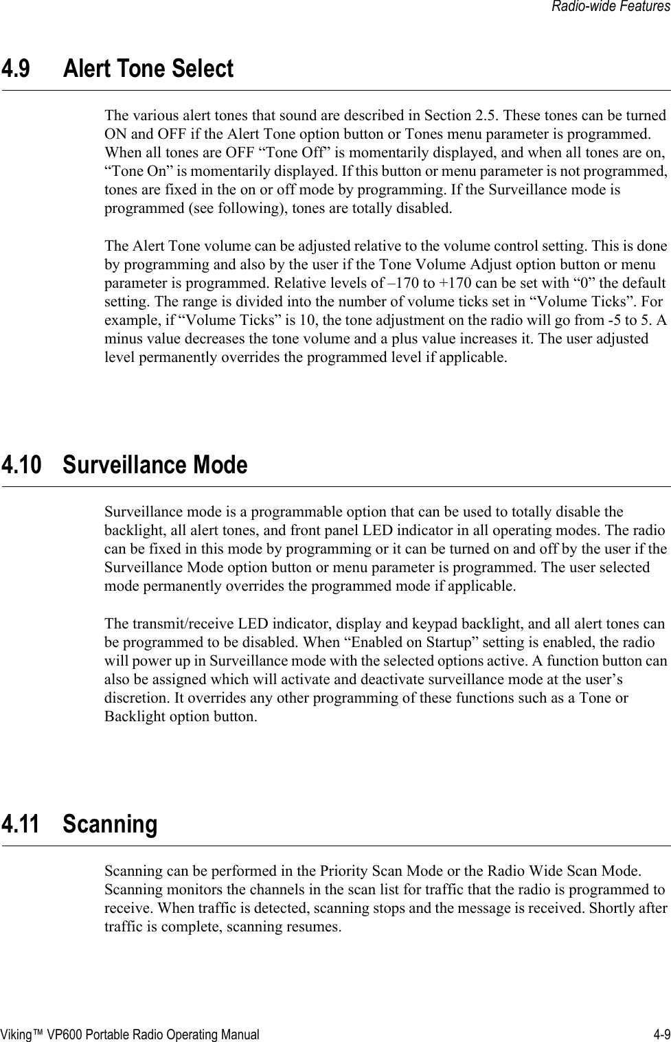 Viking™ VP600 Portable Radio Operating Manual 4-9Radio-wide Features4.9 Alert Tone SelectThe various alert tones that sound are described in Section 2.5. These tones can be turned ON and OFF if the Alert Tone option button or Tones menu parameter is programmed. When all tones are OFF “Tone Off” is momentarily displayed, and when all tones are on, “Tone On” is momentarily displayed. If this button or menu parameter is not programmed, tones are fixed in the on or off mode by programming. If the Surveillance mode is programmed (see following), tones are totally disabled.The Alert Tone volume can be adjusted relative to the volume control setting. This is done by programming and also by the user if the Tone Volume Adjust option button or menu parameter is programmed. Relative levels of –170 to +170 can be set with “0” the default setting. The range is divided into the number of volume ticks set in “Volume Ticks”. For example, if “Volume Ticks” is 10, the tone adjustment on the radio will go from -5 to 5. A minus value decreases the tone volume and a plus value increases it. The user adjusted level permanently overrides the programmed level if applicable.4.10 Surveillance ModeSurveillance mode is a programmable option that can be used to totally disable the backlight, all alert tones, and front panel LED indicator in all operating modes. The radio can be fixed in this mode by programming or it can be turned on and off by the user if the Surveillance Mode option button or menu parameter is programmed. The user selected mode permanently overrides the programmed mode if applicable.The transmit/receive LED indicator, display and keypad backlight, and all alert tones can be programmed to be disabled. When “Enabled on Startup” setting is enabled, the radio will power up in Surveillance mode with the selected options active. A function button can also be assigned which will activate and deactivate surveillance mode at the user’s discretion. It overrides any other programming of these functions such as a Tone or Backlight option button.4.11 ScanningScanning can be performed in the Priority Scan Mode or the Radio Wide Scan Mode. Scanning monitors the channels in the scan list for traffic that the radio is programmed to receive. When traffic is detected, scanning stops and the message is received. Shortly after traffic is complete, scanning resumes.