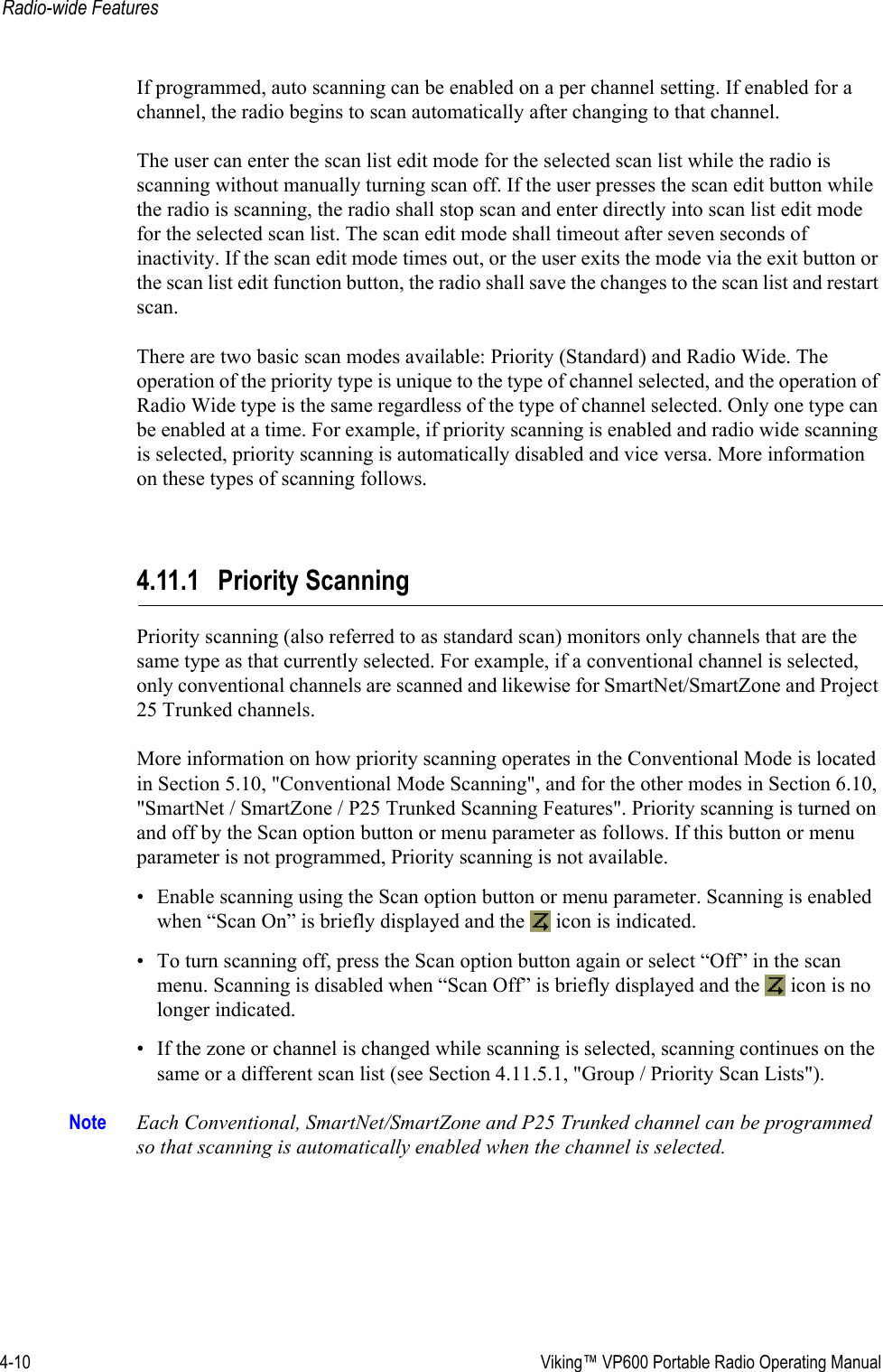 4-10  Viking™ VP600 Portable Radio Operating ManualRadio-wide FeaturesIf programmed, auto scanning can be enabled on a per channel setting. If enabled for a channel, the radio begins to scan automatically after changing to that channel.The user can enter the scan list edit mode for the selected scan list while the radio is scanning without manually turning scan off. If the user presses the scan edit button while the radio is scanning, the radio shall stop scan and enter directly into scan list edit mode for the selected scan list. The scan edit mode shall timeout after seven seconds of inactivity. If the scan edit mode times out, or the user exits the mode via the exit button or the scan list edit function button, the radio shall save the changes to the scan list and restart scan.There are two basic scan modes available: Priority (Standard) and Radio Wide. The operation of the priority type is unique to the type of channel selected, and the operation of Radio Wide type is the same regardless of the type of channel selected. Only one type can be enabled at a time. For example, if priority scanning is enabled and radio wide scanning is selected, priority scanning is automatically disabled and vice versa. More information on these types of scanning follows.4.11.1 Priority ScanningPriority scanning (also referred to as standard scan) monitors only channels that are the same type as that currently selected. For example, if a conventional channel is selected, only conventional channels are scanned and likewise for SmartNet/SmartZone and Project 25 Trunked channels.More information on how priority scanning operates in the Conventional Mode is located in Section 5.10, &quot;Conventional Mode Scanning&quot;, and for the other modes in Section 6.10, &quot;SmartNet / SmartZone / P25 Trunked Scanning Features&quot;. Priority scanning is turned on and off by the Scan option button or menu parameter as follows. If this button or menu parameter is not programmed, Priority scanning is not available.• Enable scanning using the Scan option button or menu parameter. Scanning is enabled when “Scan On” is briefly displayed and the   icon is indicated.• To turn scanning off, press the Scan option button again or select “Off” in the scan menu. Scanning is disabled when “Scan Off” is briefly displayed and the   icon is no longer indicated.• If the zone or channel is changed while scanning is selected, scanning continues on the same or a different scan list (see Section 4.11.5.1, &quot;Group / Priority Scan Lists&quot;).Note Each Conventional, SmartNet/SmartZone and P25 Trunked channel can be programmed so that scanning is automatically enabled when the channel is selected.