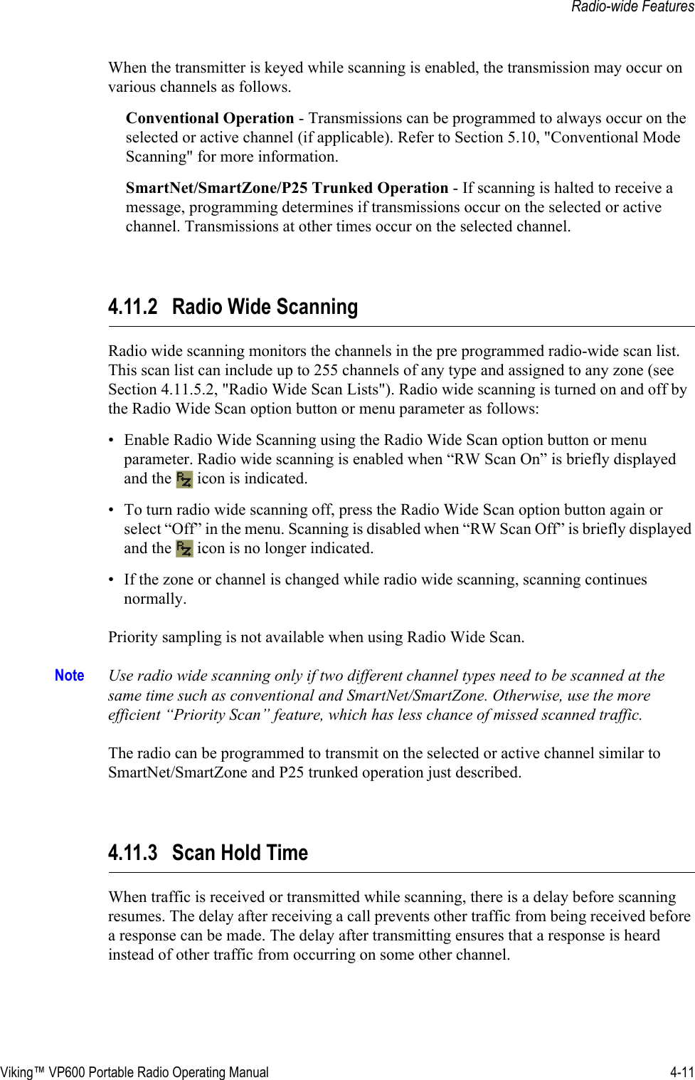 Viking™ VP600 Portable Radio Operating Manual 4-11Radio-wide FeaturesWhen the transmitter is keyed while scanning is enabled, the transmission may occur on various channels as follows.Conventional Operation - Transmissions can be programmed to always occur on the selected or active channel (if applicable). Refer to Section 5.10, &quot;Conventional Mode Scanning&quot; for more information.SmartNet/SmartZone/P25 Trunked Operation - If scanning is halted to receive a message, programming determines if transmissions occur on the selected or active channel. Transmissions at other times occur on the selected channel.4.11.2 Radio Wide Scanning Radio wide scanning monitors the channels in the pre programmed radio-wide scan list. This scan list can include up to 255 channels of any type and assigned to any zone (see Section 4.11.5.2, &quot;Radio Wide Scan Lists&quot;). Radio wide scanning is turned on and off by the Radio Wide Scan option button or menu parameter as follows:• Enable Radio Wide Scanning using the Radio Wide Scan option button or menu parameter. Radio wide scanning is enabled when “RW Scan On” is briefly displayed and the   icon is indicated.• To turn radio wide scanning off, press the Radio Wide Scan option button again or select “Off” in the menu. Scanning is disabled when “RW Scan Off” is briefly displayed and the   icon is no longer indicated.• If the zone or channel is changed while radio wide scanning, scanning continues normally.Priority sampling is not available when using Radio Wide Scan.Note Use radio wide scanning only if two different channel types need to be scanned at the same time such as conventional and SmartNet/SmartZone. Otherwise, use the more efficient “Priority Scan” feature, which has less chance of missed scanned traffic.The radio can be programmed to transmit on the selected or active channel similar to SmartNet/SmartZone and P25 trunked operation just described.4.11.3 Scan Hold TimeWhen traffic is received or transmitted while scanning, there is a delay before scanning resumes. The delay after receiving a call prevents other traffic from being received before a response can be made. The delay after transmitting ensures that a response is heard instead of other traffic from occurring on some other channel.