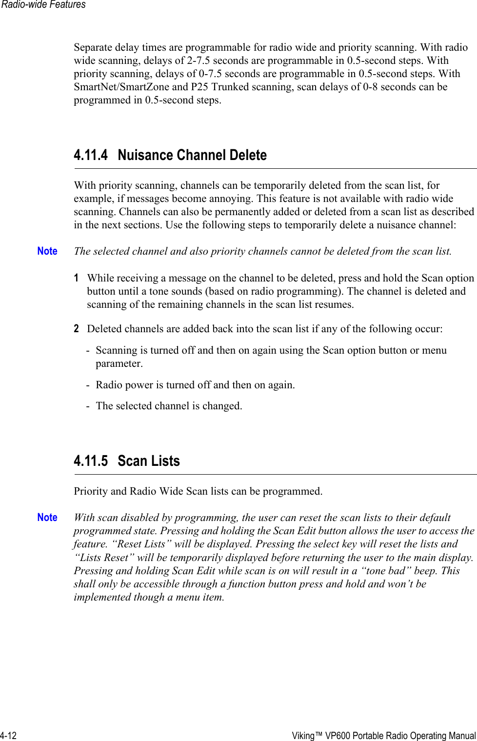 4-12  Viking™ VP600 Portable Radio Operating ManualRadio-wide FeaturesSeparate delay times are programmable for radio wide and priority scanning. With radio wide scanning, delays of 2-7.5 seconds are programmable in 0.5-second steps. With priority scanning, delays of 0-7.5 seconds are programmable in 0.5-second steps. With SmartNet/SmartZone and P25 Trunked scanning, scan delays of 0-8 seconds can be programmed in 0.5-second steps.4.11.4 Nuisance Channel DeleteWith priority scanning, channels can be temporarily deleted from the scan list, for example, if messages become annoying. This feature is not available with radio wide scanning. Channels can also be permanently added or deleted from a scan list as described in the next sections. Use the following steps to temporarily delete a nuisance channel:Note The selected channel and also priority channels cannot be deleted from the scan list.1While receiving a message on the channel to be deleted, press and hold the Scan option button until a tone sounds (based on radio programming). The channel is deleted and scanning of the remaining channels in the scan list resumes.2Deleted channels are added back into the scan list if any of the following occur:- Scanning is turned off and then on again using the Scan option button or menu parameter.- Radio power is turned off and then on again.- The selected channel is changed.4.11.5 Scan ListsPriority and Radio Wide Scan lists can be programmed.Note With scan disabled by programming, the user can reset the scan lists to their default programmed state. Pressing and holding the Scan Edit button allows the user to access the feature. “Reset Lists” will be displayed. Pressing the select key will reset the lists and “Lists Reset” will be temporarily displayed before returning the user to the main display. Pressing and holding Scan Edit while scan is on will result in a “tone bad” beep. This shall only be accessible through a function button press and hold and won’t be implemented though a menu item. 