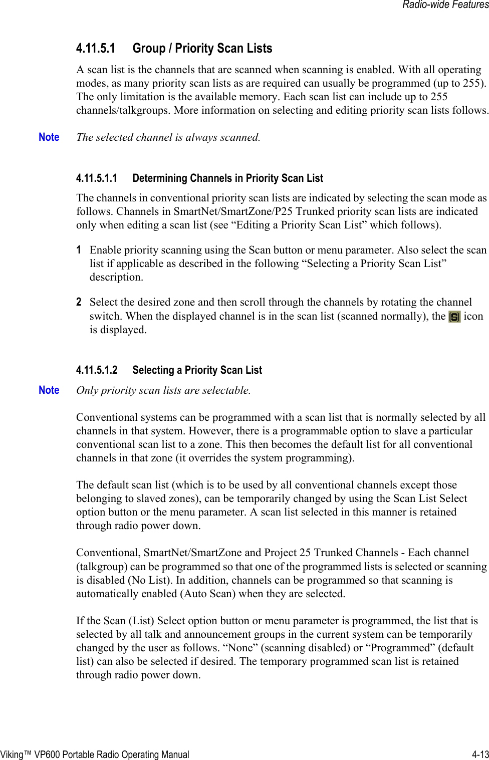 Viking™ VP600 Portable Radio Operating Manual 4-13Radio-wide Features4.11.5.1 Group / Priority Scan ListsA scan list is the channels that are scanned when scanning is enabled. With all operating modes, as many priority scan lists as are required can usually be programmed (up to 255). The only limitation is the available memory. Each scan list can include up to 255 channels/talkgroups. More information on selecting and editing priority scan lists follows.Note The selected channel is always scanned.4.11.5.1.1 Determining Channels in Priority Scan ListThe channels in conventional priority scan lists are indicated by selecting the scan mode as follows. Channels in SmartNet/SmartZone/P25 Trunked priority scan lists are indicated only when editing a scan list (see “Editing a Priority Scan List” which follows).1Enable priority scanning using the Scan button or menu parameter. Also select the scan list if applicable as described in the following “Selecting a Priority Scan List” description.2Select the desired zone and then scroll through the channels by rotating the channel switch. When the displayed channel is in the scan list (scanned normally), the   icon is displayed.4.11.5.1.2 Selecting a Priority Scan ListNote Only priority scan lists are selectable.Conventional systems can be programmed with a scan list that is normally selected by all channels in that system. However, there is a programmable option to slave a particular conventional scan list to a zone. This then becomes the default list for all conventional channels in that zone (it overrides the system programming).The default scan list (which is to be used by all conventional channels except those belonging to slaved zones), can be temporarily changed by using the Scan List Select option button or the menu parameter. A scan list selected in this manner is retained through radio power down. Conventional, SmartNet/SmartZone and Project 25 Trunked Channels - Each channel (talkgroup) can be programmed so that one of the programmed lists is selected or scanning is disabled (No List). In addition, channels can be programmed so that scanning is automatically enabled (Auto Scan) when they are selected. If the Scan (List) Select option button or menu parameter is programmed, the list that is selected by all talk and announcement groups in the current system can be temporarily changed by the user as follows. “None” (scanning disabled) or “Programmed” (default list) can also be selected if desired. The temporary programmed scan list is retained through radio power down.