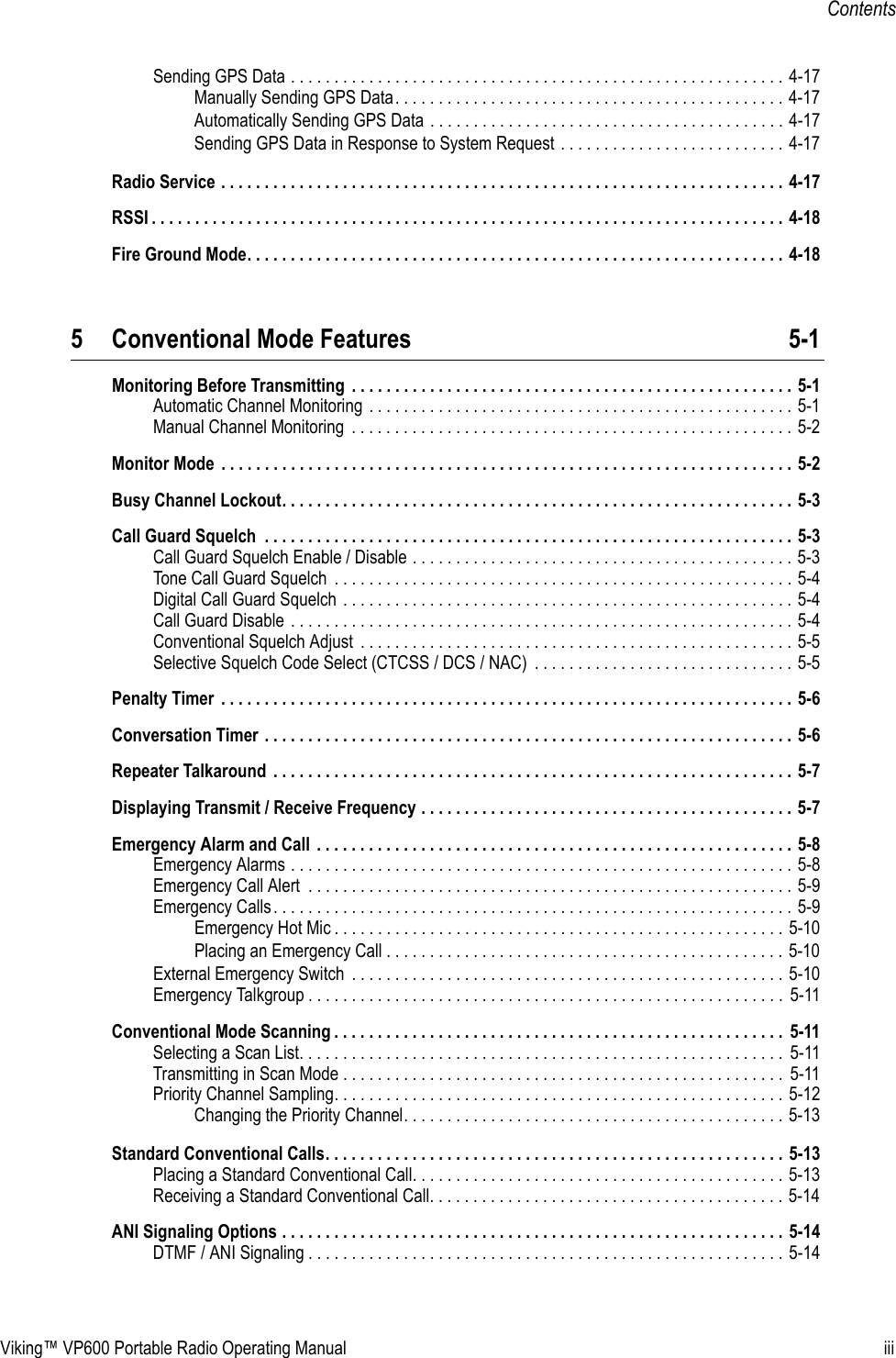 Viking™ VP600 Portable Radio Operating Manual iiiContentsSending GPS Data . . . . . . . . . . . . . . . . . . . . . . . . . . . . . . . . . . . . . . . . . . . . . . . . . . . . . . . . . 4-17Manually Sending GPS Data. . . . . . . . . . . . . . . . . . . . . . . . . . . . . . . . . . . . . . . . . . . . . 4-17Automatically Sending GPS Data . . . . . . . . . . . . . . . . . . . . . . . . . . . . . . . . . . . . . . . . . 4-17Sending GPS Data in Response to System Request . . . . . . . . . . . . . . . . . . . . . . . . . . 4-17Radio Service . . . . . . . . . . . . . . . . . . . . . . . . . . . . . . . . . . . . . . . . . . . . . . . . . . . . . . . . . . . . . . . . . 4-17RSSI . . . . . . . . . . . . . . . . . . . . . . . . . . . . . . . . . . . . . . . . . . . . . . . . . . . . . . . . . . . . . . . . . . . . . . . . . 4-18Fire Ground Mode. . . . . . . . . . . . . . . . . . . . . . . . . . . . . . . . . . . . . . . . . . . . . . . . . . . . . . . . . . . . . . 4-185 Conventional Mode Features 5-1Monitoring Before Transmitting  . . . . . . . . . . . . . . . . . . . . . . . . . . . . . . . . . . . . . . . . . . . . . . . . . . . 5-1Automatic Channel Monitoring . . . . . . . . . . . . . . . . . . . . . . . . . . . . . . . . . . . . . . . . . . . . . . . . . 5-1Manual Channel Monitoring  . . . . . . . . . . . . . . . . . . . . . . . . . . . . . . . . . . . . . . . . . . . . . . . . . . . 5-2Monitor Mode  . . . . . . . . . . . . . . . . . . . . . . . . . . . . . . . . . . . . . . . . . . . . . . . . . . . . . . . . . . . . . . . . . . 5-2Busy Channel Lockout. . . . . . . . . . . . . . . . . . . . . . . . . . . . . . . . . . . . . . . . . . . . . . . . . . . . . . . . . . . 5-3Call Guard Squelch  . . . . . . . . . . . . . . . . . . . . . . . . . . . . . . . . . . . . . . . . . . . . . . . . . . . . . . . . . . . . . 5-3Call Guard Squelch Enable / Disable . . . . . . . . . . . . . . . . . . . . . . . . . . . . . . . . . . . . . . . . . . . . 5-3Tone Call Guard Squelch  . . . . . . . . . . . . . . . . . . . . . . . . . . . . . . . . . . . . . . . . . . . . . . . . . . . . . 5-4Digital Call Guard Squelch . . . . . . . . . . . . . . . . . . . . . . . . . . . . . . . . . . . . . . . . . . . . . . . . . . . . 5-4Call Guard Disable . . . . . . . . . . . . . . . . . . . . . . . . . . . . . . . . . . . . . . . . . . . . . . . . . . . . . . . . . . 5-4Conventional Squelch Adjust  . . . . . . . . . . . . . . . . . . . . . . . . . . . . . . . . . . . . . . . . . . . . . . . . . . 5-5Selective Squelch Code Select (CTCSS / DCS / NAC)  . . . . . . . . . . . . . . . . . . . . . . . . . . . . . . 5-5Penalty Timer  . . . . . . . . . . . . . . . . . . . . . . . . . . . . . . . . . . . . . . . . . . . . . . . . . . . . . . . . . . . . . . . . . . 5-6Conversation Timer . . . . . . . . . . . . . . . . . . . . . . . . . . . . . . . . . . . . . . . . . . . . . . . . . . . . . . . . . . . . . 5-6Repeater Talkaround  . . . . . . . . . . . . . . . . . . . . . . . . . . . . . . . . . . . . . . . . . . . . . . . . . . . . . . . . . . . . 5-7Displaying Transmit / Receive Frequency . . . . . . . . . . . . . . . . . . . . . . . . . . . . . . . . . . . . . . . . . . . 5-7Emergency Alarm and Call  . . . . . . . . . . . . . . . . . . . . . . . . . . . . . . . . . . . . . . . . . . . . . . . . . . . . . . . 5-8Emergency Alarms . . . . . . . . . . . . . . . . . . . . . . . . . . . . . . . . . . . . . . . . . . . . . . . . . . . . . . . . . . 5-8Emergency Call Alert  . . . . . . . . . . . . . . . . . . . . . . . . . . . . . . . . . . . . . . . . . . . . . . . . . . . . . . . . 5-9Emergency Calls. . . . . . . . . . . . . . . . . . . . . . . . . . . . . . . . . . . . . . . . . . . . . . . . . . . . . . . . . . . . 5-9Emergency Hot Mic . . . . . . . . . . . . . . . . . . . . . . . . . . . . . . . . . . . . . . . . . . . . . . . . . . . . 5-10Placing an Emergency Call . . . . . . . . . . . . . . . . . . . . . . . . . . . . . . . . . . . . . . . . . . . . . . 5-10External Emergency Switch  . . . . . . . . . . . . . . . . . . . . . . . . . . . . . . . . . . . . . . . . . . . . . . . . . . 5-10Emergency Talkgroup . . . . . . . . . . . . . . . . . . . . . . . . . . . . . . . . . . . . . . . . . . . . . . . . . . . . . . . 5-11Conventional Mode Scanning . . . . . . . . . . . . . . . . . . . . . . . . . . . . . . . . . . . . . . . . . . . . . . . . . . . .  5-11Selecting a Scan List. . . . . . . . . . . . . . . . . . . . . . . . . . . . . . . . . . . . . . . . . . . . . . . . . . . . . . . .  5-11Transmitting in Scan Mode . . . . . . . . . . . . . . . . . . . . . . . . . . . . . . . . . . . . . . . . . . . . . . . . . . . 5-11Priority Channel Sampling. . . . . . . . . . . . . . . . . . . . . . . . . . . . . . . . . . . . . . . . . . . . . . . . . . . . 5-12Changing the Priority Channel. . . . . . . . . . . . . . . . . . . . . . . . . . . . . . . . . . . . . . . . . . . . 5-13Standard Conventional Calls. . . . . . . . . . . . . . . . . . . . . . . . . . . . . . . . . . . . . . . . . . . . . . . . . . . . . 5-13Placing a Standard Conventional Call. . . . . . . . . . . . . . . . . . . . . . . . . . . . . . . . . . . . . . . . . . . 5-13Receiving a Standard Conventional Call. . . . . . . . . . . . . . . . . . . . . . . . . . . . . . . . . . . . . . . . . 5-14ANI Signaling Options . . . . . . . . . . . . . . . . . . . . . . . . . . . . . . . . . . . . . . . . . . . . . . . . . . . . . . . . . . 5-14DTMF / ANI Signaling . . . . . . . . . . . . . . . . . . . . . . . . . . . . . . . . . . . . . . . . . . . . . . . . . . . . . . . 5-14