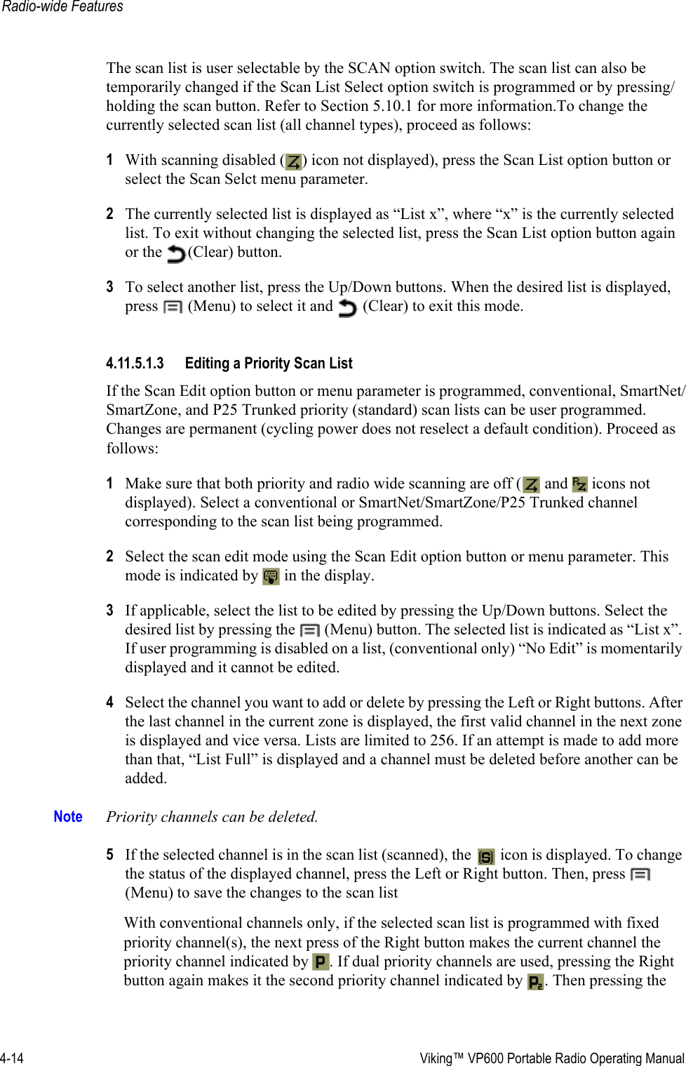 4-14  Viking™ VP600 Portable Radio Operating ManualRadio-wide FeaturesThe scan list is user selectable by the SCAN option switch. The scan list can also be temporarily changed if the Scan List Select option switch is programmed or by pressing/holding the scan button. Refer to Section 5.10.1 for more information.To change the currently selected scan list (all channel types), proceed as follows:1With scanning disabled ( ) icon not displayed), press the Scan List option button or select the Scan Selct menu parameter.2The currently selected list is displayed as “List x”, where “x” is the currently selected list. To exit without changing the selected list, press the Scan List option button again or the  (Clear) button.3To select another list, press the Up/Down buttons. When the desired list is displayed, press  (Menu) to select it and   (Clear) to exit this mode.4.11.5.1.3 Editing a Priority Scan ListIf the Scan Edit option button or menu parameter is programmed, conventional, SmartNet/SmartZone, and P25 Trunked priority (standard) scan lists can be user programmed. Changes are permanent (cycling power does not reselect a default condition). Proceed as follows:1Make sure that both priority and radio wide scanning are off (  and   icons not displayed). Select a conventional or SmartNet/SmartZone/P25 Trunked channel corresponding to the scan list being programmed.2Select the scan edit mode using the Scan Edit option button or menu parameter. This mode is indicated by   in the display.3If applicable, select the list to be edited by pressing the Up/Down buttons. Select the desired list by pressing the   (Menu) button. The selected list is indicated as “List x”. If user programming is disabled on a list, (conventional only) “No Edit” is momentarily displayed and it cannot be edited.4Select the channel you want to add or delete by pressing the Left or Right buttons. After the last channel in the current zone is displayed, the first valid channel in the next zone is displayed and vice versa. Lists are limited to 256. If an attempt is made to add more than that, “List Full” is displayed and a channel must be deleted before another can be added.Note Priority channels can be deleted.5If the selected channel is in the scan list (scanned), the   icon is displayed. To change the status of the displayed channel, press the Left or Right button. Then, press   (Menu) to save the changes to the scan listWith conventional channels only, if the selected scan list is programmed with fixed priority channel(s), the next press of the Right button makes the current channel the priority channel indicated by  . If dual priority channels are used, pressing the Right button again makes it the second priority channel indicated by  . Then pressing the 
