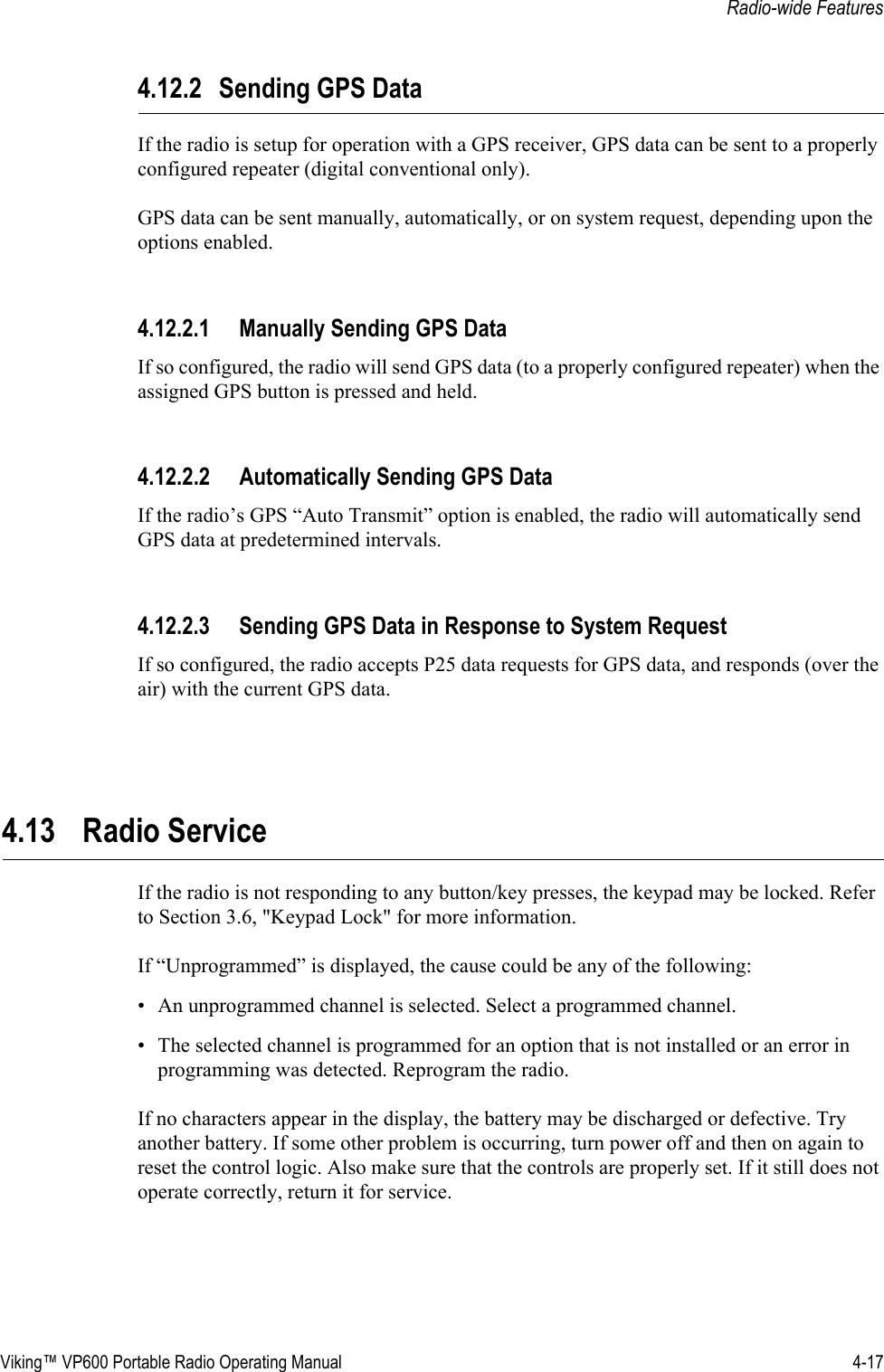 Viking™ VP600 Portable Radio Operating Manual 4-17Radio-wide Features4.12.2 Sending GPS DataIf the radio is setup for operation with a GPS receiver, GPS data can be sent to a properly configured repeater (digital conventional only).GPS data can be sent manually, automatically, or on system request, depending upon the options enabled.4.12.2.1 Manually Sending GPS DataIf so configured, the radio will send GPS data (to a properly configured repeater) when the assigned GPS button is pressed and held.4.12.2.2 Automatically Sending GPS DataIf the radio’s GPS “Auto Transmit” option is enabled, the radio will automatically send GPS data at predetermined intervals.4.12.2.3 Sending GPS Data in Response to System RequestIf so configured, the radio accepts P25 data requests for GPS data, and responds (over the air) with the current GPS data.4.13 Radio Service If the radio is not responding to any button/key presses, the keypad may be locked. Refer to Section 3.6, &quot;Keypad Lock&quot; for more information.If “Unprogrammed” is displayed, the cause could be any of the following:• An unprogrammed channel is selected. Select a programmed channel.• The selected channel is programmed for an option that is not installed or an error in programming was detected. Reprogram the radio.If no characters appear in the display, the battery may be discharged or defective. Try another battery. If some other problem is occurring, turn power off and then on again to reset the control logic. Also make sure that the controls are properly set. If it still does not operate correctly, return it for service.