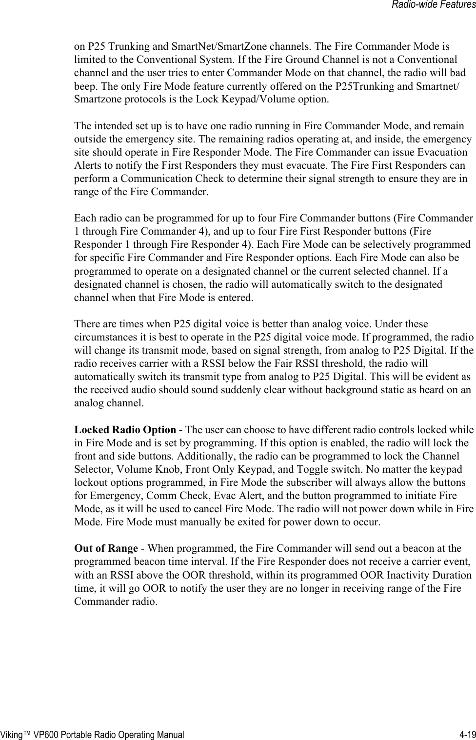 Viking™ VP600 Portable Radio Operating Manual 4-19Radio-wide Featureson P25 Trunking and SmartNet/SmartZone channels. The Fire Commander Mode is limited to the Conventional System. If the Fire Ground Channel is not a Conventional channel and the user tries to enter Commander Mode on that channel, the radio will bad beep. The only Fire Mode feature currently offered on the P25Trunking and Smartnet/Smartzone protocols is the Lock Keypad/Volume option.The intended set up is to have one radio running in Fire Commander Mode, and remain outside the emergency site. The remaining radios operating at, and inside, the emergency site should operate in Fire Responder Mode. The Fire Commander can issue Evacuation Alerts to notify the First Responders they must evacuate. The Fire First Responders can perform a Communication Check to determine their signal strength to ensure they are in range of the Fire Commander.Each radio can be programmed for up to four Fire Commander buttons (Fire Commander 1 through Fire Commander 4), and up to four Fire First Responder buttons (Fire Responder 1 through Fire Responder 4). Each Fire Mode can be selectively programmed for specific Fire Commander and Fire Responder options. Each Fire Mode can also be programmed to operate on a designated channel or the current selected channel. If a designated channel is chosen, the radio will automatically switch to the designated channel when that Fire Mode is entered.There are times when P25 digital voice is better than analog voice. Under these circumstances it is best to operate in the P25 digital voice mode. If programmed, the radio will change its transmit mode, based on signal strength, from analog to P25 Digital. If the radio receives carrier with a RSSI below the Fair RSSI threshold, the radio will automatically switch its transmit type from analog to P25 Digital. This will be evident as the received audio should sound suddenly clear without background static as heard on an analog channel.Locked Radio Option - The user can choose to have different radio controls locked while in Fire Mode and is set by programming. If this option is enabled, the radio will lock the front and side buttons. Additionally, the radio can be programmed to lock the Channel Selector, Volume Knob, Front Only Keypad, and Toggle switch. No matter the keypad lockout options programmed, in Fire Mode the subscriber will always allow the buttons for Emergency, Comm Check, Evac Alert, and the button programmed to initiate Fire Mode, as it will be used to cancel Fire Mode. The radio will not power down while in Fire Mode. Fire Mode must manually be exited for power down to occur.Out of Range - When programmed, the Fire Commander will send out a beacon at the programmed beacon time interval. If the Fire Responder does not receive a carrier event, with an RSSI above the OOR threshold, within its programmed OOR Inactivity Duration time, it will go OOR to notify the user they are no longer in receiving range of the Fire Commander radio.