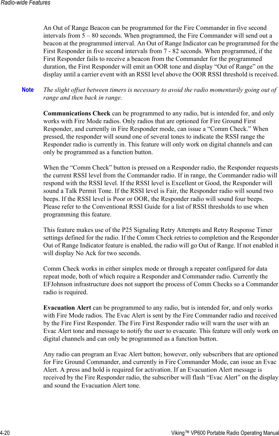 4-20  Viking™ VP600 Portable Radio Operating ManualRadio-wide FeaturesAn Out of Range Beacon can be programmed for the Fire Commander in five second intervals from 5 – 80 seconds. When programmed, the Fire Commander will send out a beacon at the programmed interval. An Out of Range Indicator can be programmed for the First Responder in five second intervals from 7 - 82 seconds. When programmed, if the First Responder fails to receive a beacon from the Commander for the programmed duration, the First Responder will emit an OOR tone and display “Out of Range” on the display until a carrier event with an RSSI level above the OOR RSSI threshold is received. Note The slight offset between timers is necessary to avoid the radio momentarily going out of range and then back in range. Communications Check can be programmed to any radio, but is intended for, and only works with Fire Mode radios. Only radios that are optioned for Fire Ground First Responder, and currently in Fire Responder mode, can issue a “Comm Check.” When pressed, the responder will sound one of several tones to indicate the RSSI range the Responder radio is currently in. This feature will only work on digital channels and can only be programmed as a function button. When the “Comm Check” button is pressed on a Responder radio, the Responder requests the current RSSI level from the Commander radio. If in range, the Commander radio will respond with the RSSI level. If the RSSI level is Excellent or Good, the Responder will sound a Talk Permit Tone. If the RSSI level is Fair, the Responder radio will sound two beeps. If the RSSI level is Poor or OOR, the Responder radio will sound four beeps.  Please refer to the Conventional RSSI Guide for a list of RSSI thresholds to use when programming this feature.This feature makes use of the P25 Signaling Retry Attempts and Retry Response Timer settings defined for the radio. If the Comm Check retries to completion and the Responder Out of Range Indicator feature is enabled, the radio will go Out of Range. If not enabled it will display No Ack for two seconds. Comm Check works in either simplex mode or through a repeater configured for data repeat mode, both of which require a Responder and Commander radio. Currently the EFJohnson infrastructure does not support the process of Comm Checks so a Commander radio is required.Evacuation Alert can be programmed to any radio, but is intended for, and only works with Fire Mode radios. The Evac Alert is sent by the Fire Commander radio and received by the Fire First Responder. The Fire First Responder radio will warn the user with an Evac Alert tone and message to notify the user to evacuate. This feature will only work on digital channels and can only be programmed as a function button.Any radio can program an Evac Alert button; however, only subscribers that are optioned for Fire Ground Commander, and currently in Fire Commander Mode, can issue an Evac Alert. A press and hold is required for activation. If an Evacuation Alert message is received by the Fire Responder radio, the subscriber will flash “Evac Alert” on the display and sound the Evacuation Alert tone.