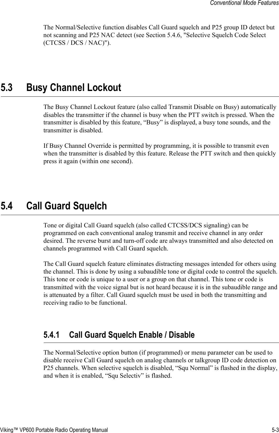 Viking™ VP600 Portable Radio Operating Manual 5-3Conventional Mode FeaturesThe Normal/Selective function disables Call Guard squelch and P25 group ID detect but not scanning and P25 NAC detect (see Section 5.4.6, &quot;Selective Squelch Code Select (CTCSS / DCS / NAC)&quot;).5.3 Busy Channel LockoutThe Busy Channel Lockout feature (also called Transmit Disable on Busy) automatically disables the transmitter if the channel is busy when the PTT switch is pressed. When the transmitter is disabled by this feature, “Busy” is displayed, a busy tone sounds, and the transmitter is disabled.If Busy Channel Override is permitted by programming, it is possible to transmit even when the transmitter is disabled by this feature. Release the PTT switch and then quickly press it again (within one second).5.4 Call Guard SquelchTone or digital Call Guard squelch (also called CTCSS/DCS signaling) can be programmed on each conventional analog transmit and receive channel in any order desired. The reverse burst and turn-off code are always transmitted and also detected on channels programmed with Call Guard squelch.The Call Guard squelch feature eliminates distracting messages intended for others using the channel. This is done by using a subaudible tone or digital code to control the squelch. This tone or code is unique to a user or a group on that channel. This tone or code is transmitted with the voice signal but is not heard because it is in the subaudible range and is attenuated by a filter. Call Guard squelch must be used in both the transmitting and receiving radio to be functional.5.4.1 Call Guard Squelch Enable / DisableThe Normal/Selective option button (if programmed) or menu parameter can be used to disable receive Call Guard squelch on analog channels or talkgroup ID code detection on P25 channels. When selective squelch is disabled, “Squ Normal” is flashed in the display, and when it is enabled, “Squ Selectiv” is flashed.