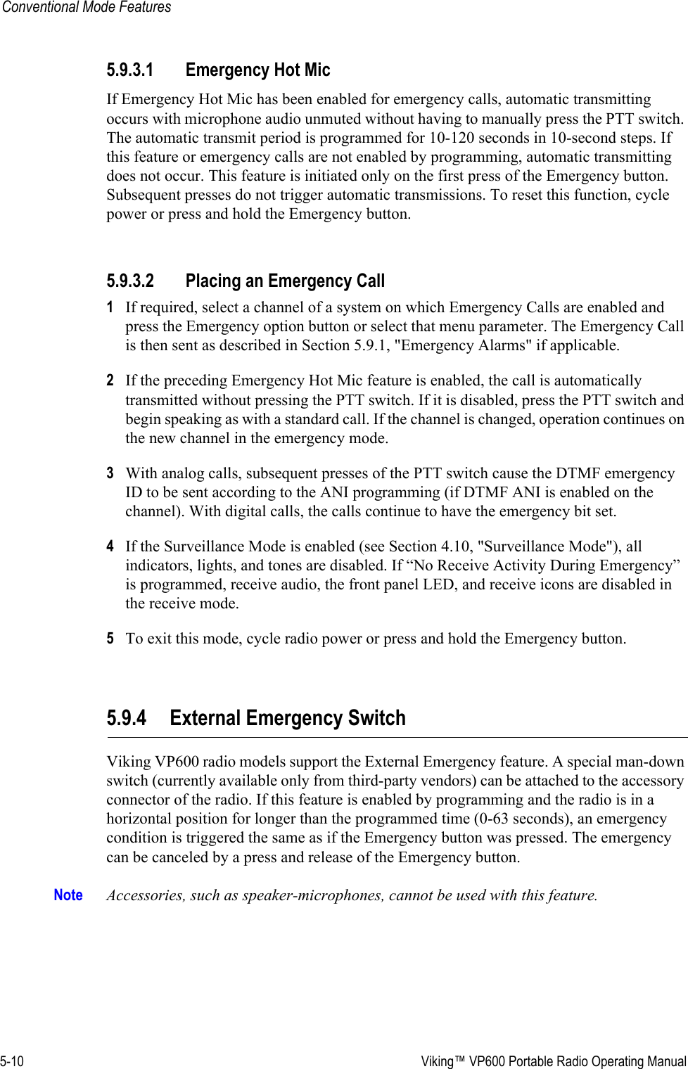 5-10  Viking™ VP600 Portable Radio Operating ManualConventional Mode Features5.9.3.1 Emergency Hot MicIf Emergency Hot Mic has been enabled for emergency calls, automatic transmitting occurs with microphone audio unmuted without having to manually press the PTT switch. The automatic transmit period is programmed for 10-120 seconds in 10-second steps. If this feature or emergency calls are not enabled by programming, automatic transmitting does not occur. This feature is initiated only on the first press of the Emergency button. Subsequent presses do not trigger automatic transmissions. To reset this function, cycle power or press and hold the Emergency button.5.9.3.2 Placing an Emergency Call1If required, select a channel of a system on which Emergency Calls are enabled and press the Emergency option button or select that menu parameter. The Emergency Call is then sent as described in Section 5.9.1, &quot;Emergency Alarms&quot; if applicable.2If the preceding Emergency Hot Mic feature is enabled, the call is automatically transmitted without pressing the PTT switch. If it is disabled, press the PTT switch and begin speaking as with a standard call. If the channel is changed, operation continues on the new channel in the emergency mode.3With analog calls, subsequent presses of the PTT switch cause the DTMF emergency ID to be sent according to the ANI programming (if DTMF ANI is enabled on the channel). With digital calls, the calls continue to have the emergency bit set.4If the Surveillance Mode is enabled (see Section 4.10, &quot;Surveillance Mode&quot;), all indicators, lights, and tones are disabled. If “No Receive Activity During Emergency” is programmed, receive audio, the front panel LED, and receive icons are disabled in the receive mode.5To exit this mode, cycle radio power or press and hold the Emergency button.5.9.4 External Emergency SwitchViking VP600 radio models support the External Emergency feature. A special man-down switch (currently available only from third-party vendors) can be attached to the accessory connector of the radio. If this feature is enabled by programming and the radio is in a horizontal position for longer than the programmed time (0-63 seconds), an emergency condition is triggered the same as if the Emergency button was pressed. The emergency can be canceled by a press and release of the Emergency button. Note Accessories, such as speaker-microphones, cannot be used with this feature.