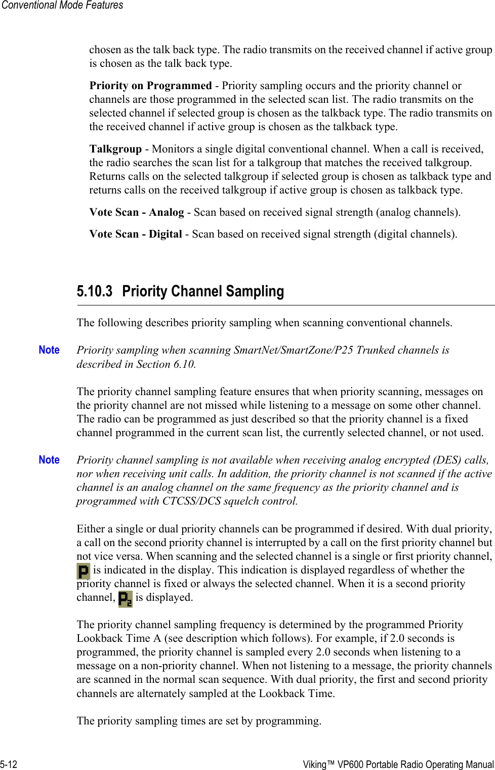 5-12  Viking™ VP600 Portable Radio Operating ManualConventional Mode Featureschosen as the talk back type. The radio transmits on the received channel if active group is chosen as the talk back type.Priority on Programmed - Priority sampling occurs and the priority channel or channels are those programmed in the selected scan list. The radio transmits on the selected channel if selected group is chosen as the talkback type. The radio transmits on the received channel if active group is chosen as the talkback type.Talkgroup - Monitors a single digital conventional channel. When a call is received, the radio searches the scan list for a talkgroup that matches the received talkgroup. Returns calls on the selected talkgroup if selected group is chosen as talkback type and returns calls on the received talkgroup if active group is chosen as talkback type.Vote Scan - Analog - Scan based on received signal strength (analog channels).Vote Scan - Digital - Scan based on received signal strength (digital channels).5.10.3 Priority Channel SamplingThe following describes priority sampling when scanning conventional channels. Note Priority sampling when scanning SmartNet/SmartZone/P25 Trunked channels is described in Section 6.10.The priority channel sampling feature ensures that when priority scanning, messages on the priority channel are not missed while listening to a message on some other channel. The radio can be programmed as just described so that the priority channel is a fixed channel programmed in the current scan list, the currently selected channel, or not used.Note Priority channel sampling is not available when receiving analog encrypted (DES) calls, nor when receiving unit calls. In addition, the priority channel is not scanned if the active channel is an analog channel on the same frequency as the priority channel and is programmed with CTCSS/DCS squelch control.Either a single or dual priority channels can be programmed if desired. With dual priority, a call on the second priority channel is interrupted by a call on the first priority channel but not vice versa. When scanning and the selected channel is a single or first priority channel,  is indicated in the display. This indication is displayed regardless of whether the priority channel is fixed or always the selected channel. When it is a second priority channel,  is displayed.The priority channel sampling frequency is determined by the programmed Priority Lookback Time A (see description which follows). For example, if 2.0 seconds is programmed, the priority channel is sampled every 2.0 seconds when listening to a message on a non-priority channel. When not listening to a message, the priority channels are scanned in the normal scan sequence. With dual priority, the first and second priority channels are alternately sampled at the Lookback Time.The priority sampling times are set by programming.