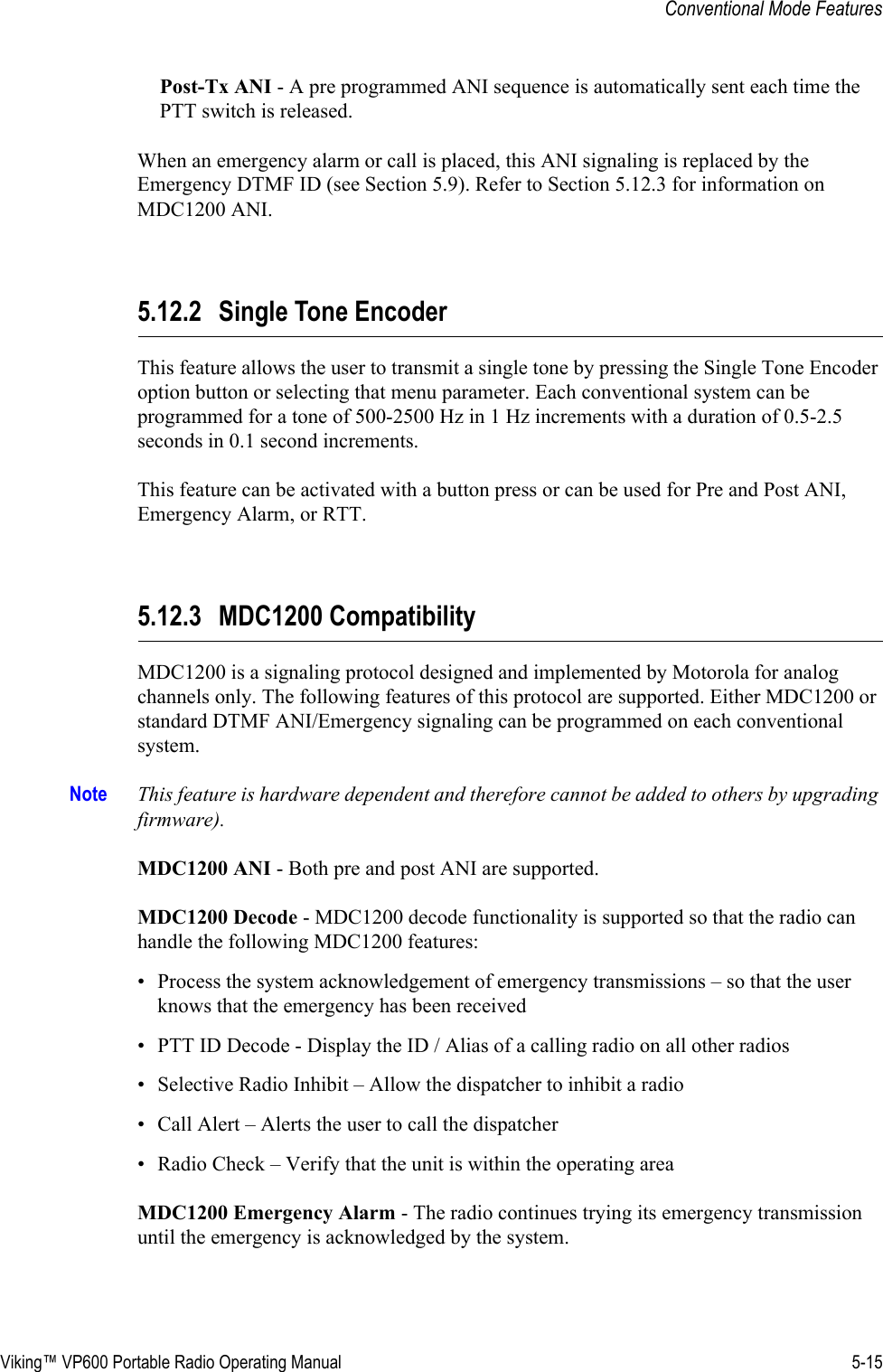 Viking™ VP600 Portable Radio Operating Manual 5-15Conventional Mode FeaturesPost-Tx ANI - A pre programmed ANI sequence is automatically sent each time the PTT switch is released.When an emergency alarm or call is placed, this ANI signaling is replaced by the Emergency DTMF ID (see Section 5.9). Refer to Section 5.12.3 for information on MDC1200 ANI.5.12.2 Single Tone EncoderThis feature allows the user to transmit a single tone by pressing the Single Tone Encoder option button or selecting that menu parameter. Each conventional system can be programmed for a tone of 500-2500 Hz in 1 Hz increments with a duration of 0.5-2.5 seconds in 0.1 second increments.This feature can be activated with a button press or can be used for Pre and Post ANI, Emergency Alarm, or RTT.5.12.3 MDC1200 CompatibilityMDC1200 is a signaling protocol designed and implemented by Motorola for analog channels only. The following features of this protocol are supported. Either MDC1200 or standard DTMF ANI/Emergency signaling can be programmed on each conventional system.Note This feature is hardware dependent and therefore cannot be added to others by upgrading firmware).MDC1200 ANI - Both pre and post ANI are supported.MDC1200 Decode - MDC1200 decode functionality is supported so that the radio can handle the following MDC1200 features:• Process the system acknowledgement of emergency transmissions – so that the user knows that the emergency has been received • PTT ID Decode - Display the ID / Alias of a calling radio on all other radios • Selective Radio Inhibit – Allow the dispatcher to inhibit a radio • Call Alert – Alerts the user to call the dispatcher • Radio Check – Verify that the unit is within the operating area MDC1200 Emergency Alarm - The radio continues trying its emergency transmission until the emergency is acknowledged by the system.