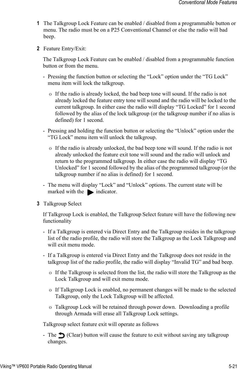Viking™ VP600 Portable Radio Operating Manual 5-21Conventional Mode Features1The Talkgroup Lock Feature can be enabled / disabled from a programmable button or menu. The radio must be on a P25 Conventional Channel or else the radio will bad beep.2Feature Entry/Exit: The Talkgroup Lock Feature can be enabled / disabled from a programmable function button or from the menu. - Pressing the function button or selecting the “Lock” option under the “TG Lock” menu item will lock the talkgroup. ΟIf the radio is already locked, the bad beep tone will sound. If the radio is not already locked the feature entry tone will sound and the radio will be locked to the current talkgroup. In either case the radio will display “TG Locked” for 1 second followed by the alias of the lock talkgroup (or the talkgroup number if no alias is defined) for 1 second. - Pressing and holding the function button or selecting the “Unlock” option under the “TG Lock” menu item will unlock the talkgroup. ΟIf the radio is already unlocked, the bad beep tone will sound. If the radio is not already unlocked the feature exit tone will sound and the radio will unlock and return to the programmed talkgroup. In either case the radio will display “TG Unlocked” for 1 second followed by the alias of the programmed talkgroup (or the talkgroup number if no alias is defined) for 1 second. - The menu will display “Lock” and “Unlock” options. The current state will be marked with the   indicator.3Talkgroup Select If Talkgroup Lock is enabled, the Talkgroup Select feature will have the following new functionality - If a Talkgroup is entered via Direct Entry and the Talkgroup resides in the talkgroup list of the radio profile, the radio will store the Talkgroup as the Lock Talkgroup and will exit menu mode. - If a Talkgroup is entered via Direct Entry and the Talkgroup does not reside in the talkgroup list of the radio profile, the radio will display “Invalid TG” and bad beep. ΟIf the Talkgroup is selected from the list, the radio will store the Talkgroup as the Lock Talkgroup and will exit menu mode.ΟIf Talkgroup Lock is enabled, no permanent changes will be made to the selected Talkgroup, only the Lock Talkgroup will be affected. ΟTalkgroup Lock will be retained through power down.  Downloading a profile through Armada will erase all Talkgroup Lock settings.  Talkgroup select feature exit will operate as follows - The   (Clear) button will cause the feature to exit without saving any talkgroup changes.