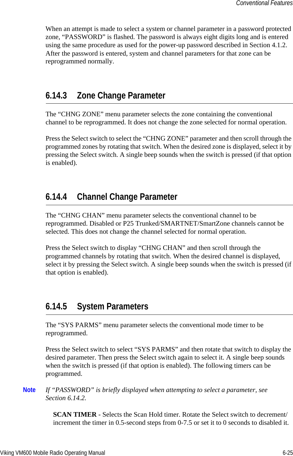 Viking VM600 Mobile Radio Operating Manual 6-25Conventional FeaturesWhen an attempt is made to select a system or channel parameter in a password protected zone, “PASSWORD” is flashed. The password is always eight digits long and is entered using the same procedure as used for the power-up password described in Section 4.1.2. After the password is entered, system and channel parameters for that zone can be reprogrammed normally.6.14.3 Zone Change ParameterThe “CHNG ZONE” menu parameter selects the zone containing the conventional channel to be reprogrammed. It does not change the zone selected for normal operation.Press the Select switch to select the “CHNG ZONE” parameter and then scroll through the programmed zones by rotating that switch. When the desired zone is displayed, select it by pressing the Select switch. A single beep sounds when the switch is pressed (if that option is enabled). 6.14.4 Channel Change ParameterThe “CHNG CHAN” menu parameter selects the conventional channel to be reprogrammed. Disabled or P25 Trunked/SMARTNET/SmartZone channels cannot be selected. This does not change the channel selected for normal operation.Press the Select switch to display “CHNG CHAN” and then scroll through the programmed channels by rotating that switch. When the desired channel is displayed, select it by pressing the Select switch. A single beep sounds when the switch is pressed (if that option is enabled). 6.14.5 System ParametersThe “SYS PARMS” menu parameter selects the conventional mode timer to be reprogrammed.Press the Select switch to select “SYS PARMS” and then rotate that switch to display the desired parameter. Then press the Select switch again to select it. A single beep sounds when the switch is pressed (if that option is enabled). The following timers can be programmed.Note If “PASSWORD” is briefly displayed when attempting to select a parameter, see Section 6.14.2.SCAN TIMER - Selects the Scan Hold timer. Rotate the Select switch to decrement/increment the timer in 0.5-second steps from 0-7.5 or set it to 0 seconds to disabled it. Draft 4/29/2014